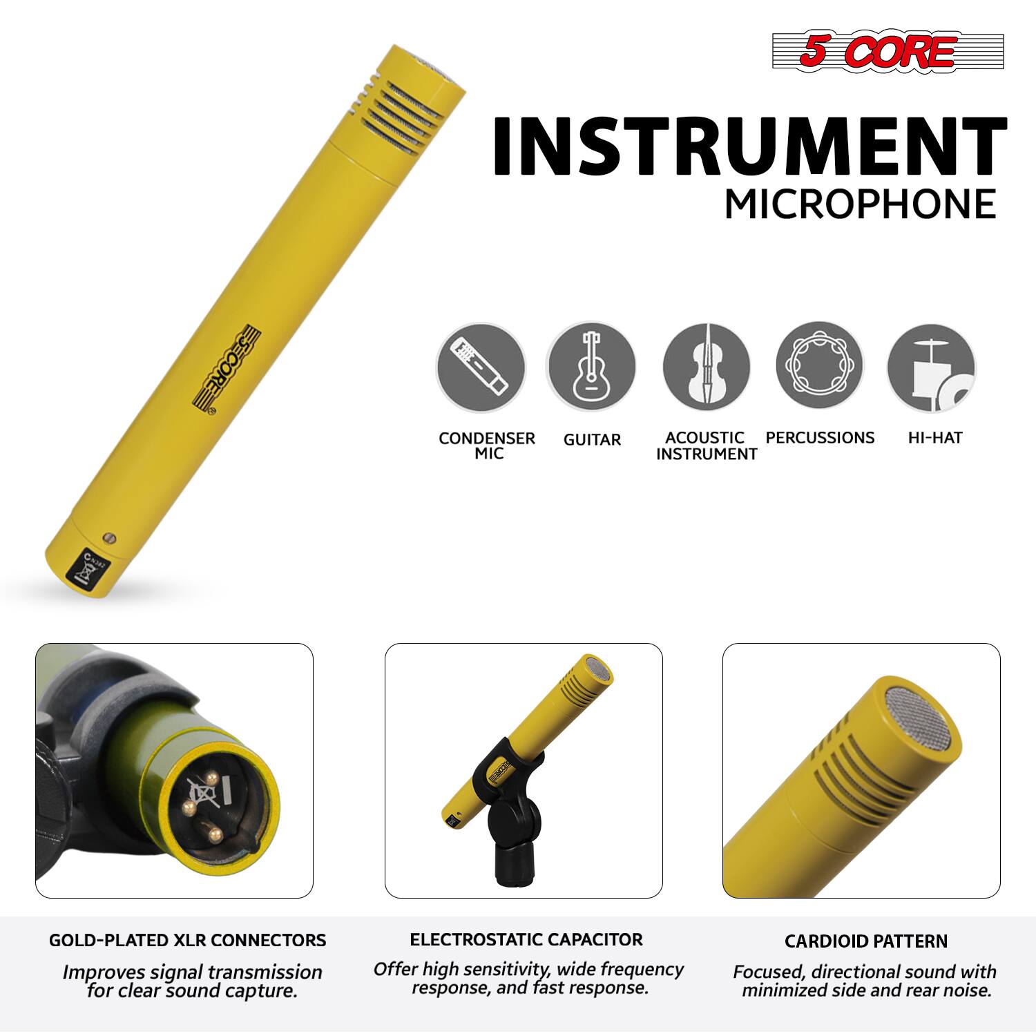 5 CORE INSTRUMENT MICROPHONE

- CONDENSER MIC
- GUITAR
- ACOUSTIC INSTRUMENT
- PERCUSSIONS
- HI-HAT

GOLD-PLATED XLR CONNECTORS
Improves signal transmission for clear sound capture.

ELECTROSTATIC CAPACITOR
Offer high sensitivity, wide frequency response, and fast response.

CARDIOID PATTERN
Focused, directional sound with minimized side and rear noise.