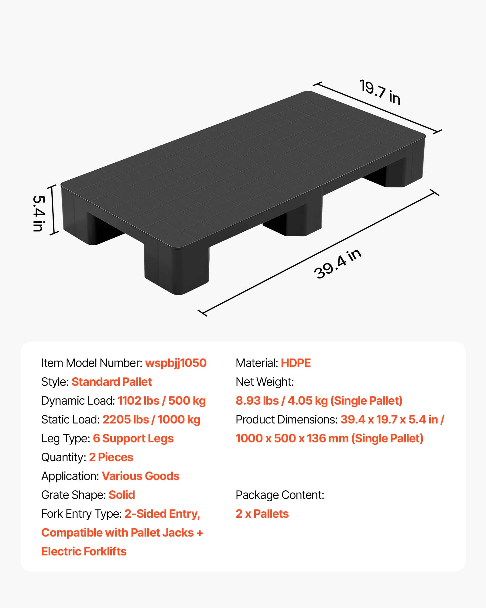 19.7 in x 5.4 in x 39.4 in

Item Model Number: wspbjj1050

Material: HDPE

Style: Standard Pallet

Net Weight: 8.93 lbs / 4.05 kg (Single Pallet)

Dynamic Load: 1102 lbs / 500 kg

Static Load: 2205 lbs / 1000 kg

Product Dimensions: 39.4 x 19.7 x 5.4 in / 1000 x 500 x 136 mm (Single Pallet)

Leg Type: 6 Support Legs

Quantity: 2 Pieces

Application: Various Goods

Grate Shape: Solid

Fork Entry Type: 2-Sided Entry

Package Content: 2 x Pallets

Compatible with Pallet Jacks + Electric Forklifts