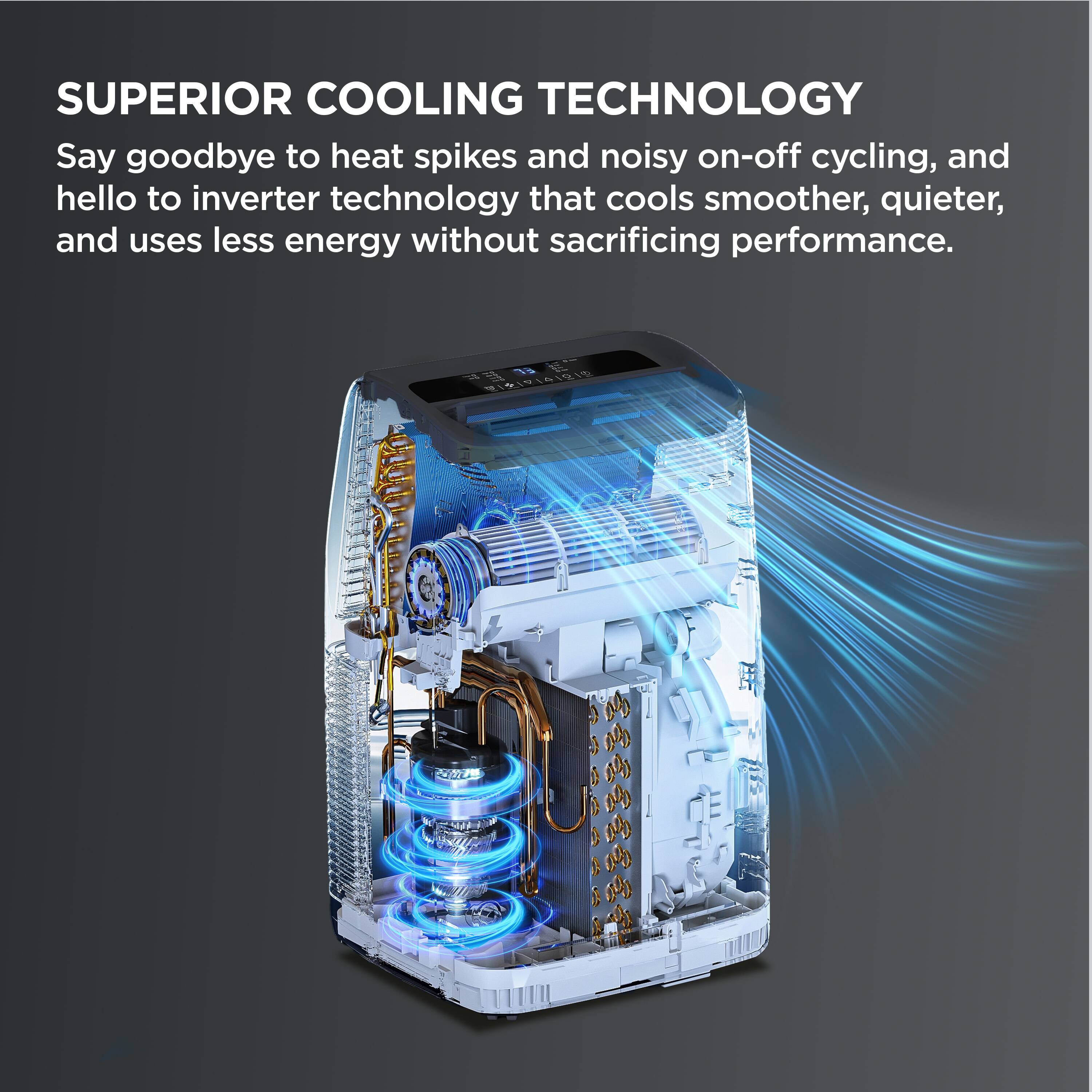SUPERIOR COOLING TECHNOLOGY

Say goodbye to heat spikes and noisy on-off cycling, and hello to inverter technology that cools smoother, quieter, and uses less energy without sacrificing performance.