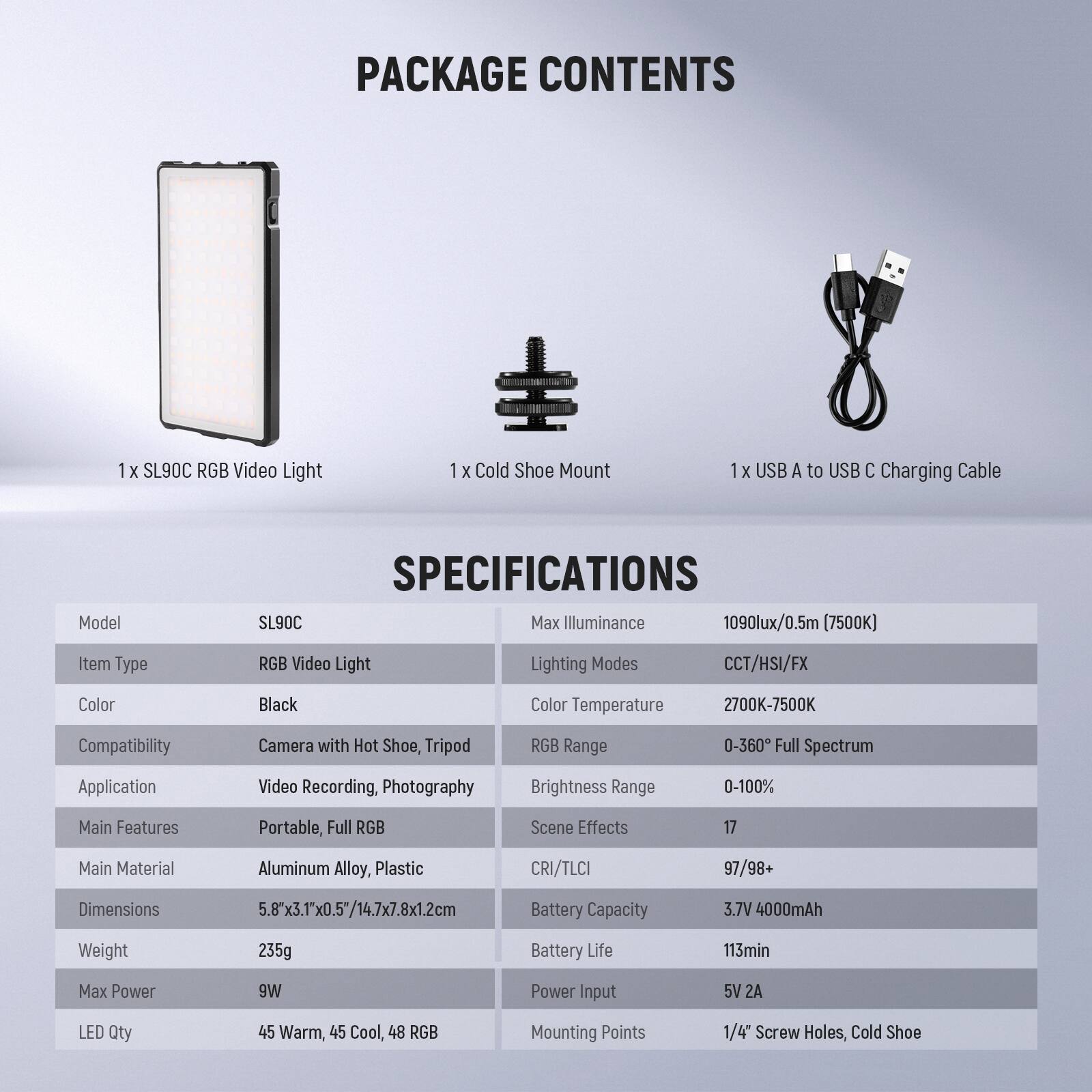 PACKAGE CONTENTS  
1 x SL90C RGB Video Light  
1 x Cold Shoe Mount  
1 x USB A to USB C Charging Cable  

SPECIFICATIONS  
Model: SL90C  
Item Type: RGB Video Light  
Color: Black  
Compatibility: Camera with Hot Shoe, Tripod  
Application: Video Recording, Photography  
Main Features: Portable, Full RGB  
Main Material: Aluminum Alloy, Plastic  
Dimensions: 5.8x3.1x0.5" / 14.7x7.8x1.2cm  
Weight: 235g  
Max Power: 9W  
LED Qty: 45 Warm, 45 Cool, 48 RGB  

Max Illuminance: 1090lux/0.5m (7500K)  
Lighting Modes: CCT/HSI/FX  
Color Temperature: 2700K-7500K  
RGB Range: 0-360° Full Spectrum  
Brightness Range: 0-100%  
Scene Effects: 17  
CRI/TLCI: 97/98+  
Battery Capacity: 3.7V 4000