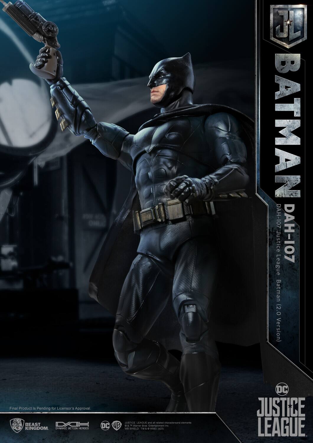 JL BATMAN DAH-107  
Justice DAH-107 League Batman (2.0 Version)  
Final Product Is Pending for Licensor's Approval  
BEAST KINGDOM  

OVNRRIC  
ACTION HEROES  
JUSTICE LEAGUE and all related characters and elements DC WB & Viacom Warner Bros. Entertainment Inc. - SHIELD TM A. WOE DC JUSTICE LEAGUE  

Final Product Is Pending for Licensor's Approval.  

BEAST KINGDOM  
DYNAMIC ACTION HEROES  
DC  
WB  
JUSTICE LEAGUE  
© & ™ Warner Bros. Entertainment Inc.  
DC Comics Inc.  
All Rights Reserved.  
© 2023