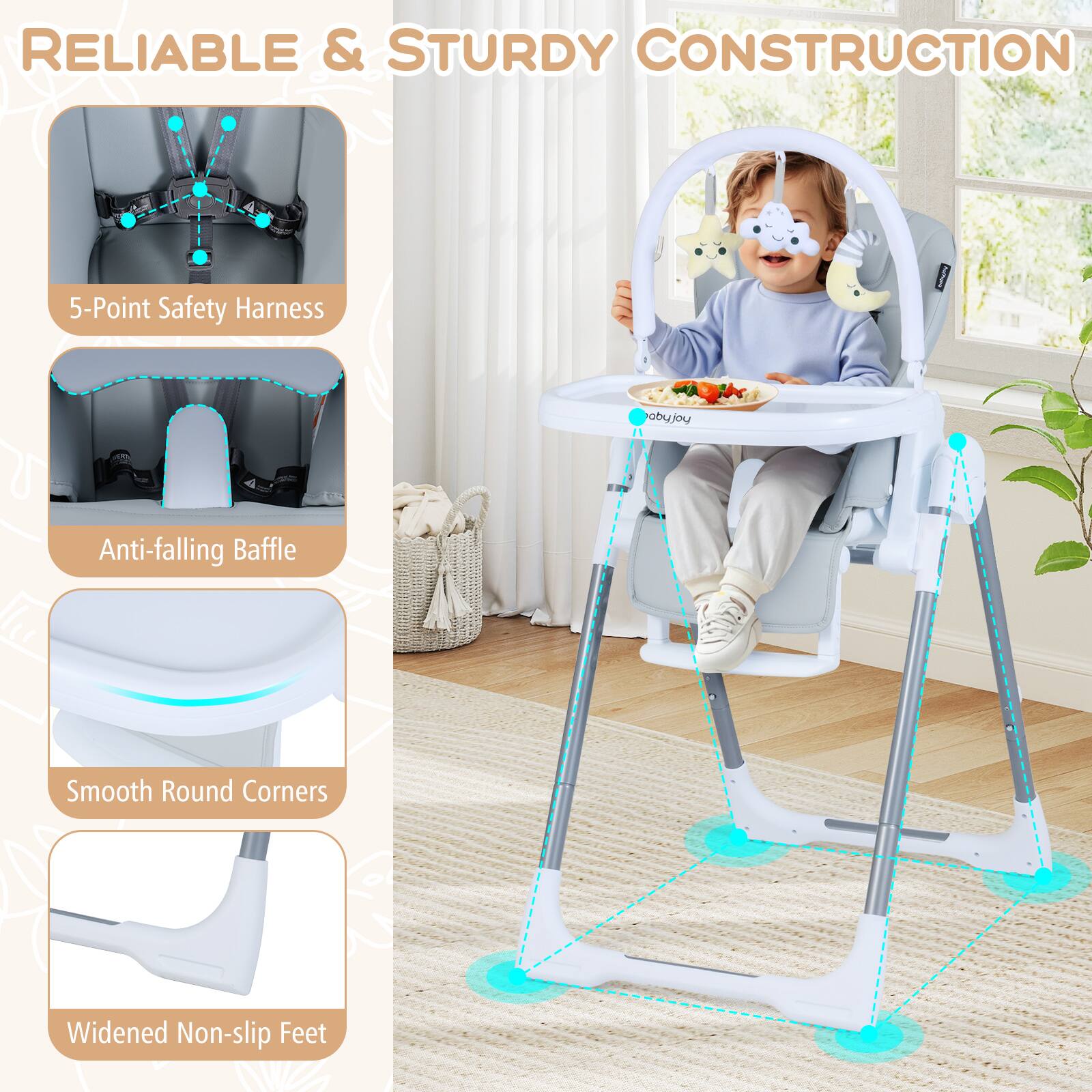 RELIABLE & STURDY CONSTRUCTION

- 5-Point Safety Harness
- Anti-falling Baffle
- Smooth Round Corners
- Widened Non-slip Feet