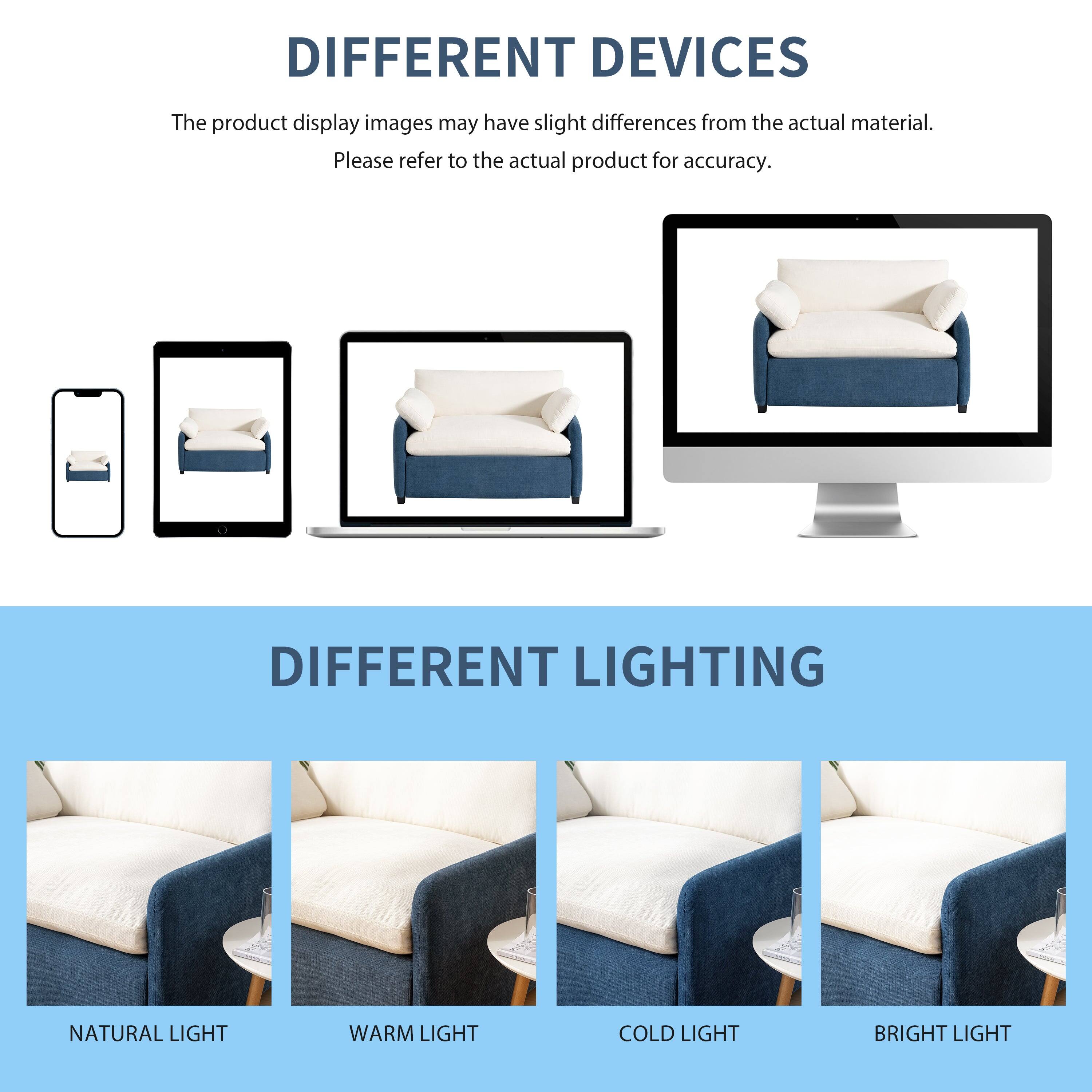 DIFFERENT DEVICES  
The product display images may have slight differences from the actual material.  
Please refer to the actual product for accuracy.  

DIFFERENT LIGHTING  
NATURAL LIGHT  
WARM LIGHT  
COLD LIGHT  
BRIGHT LIGHT