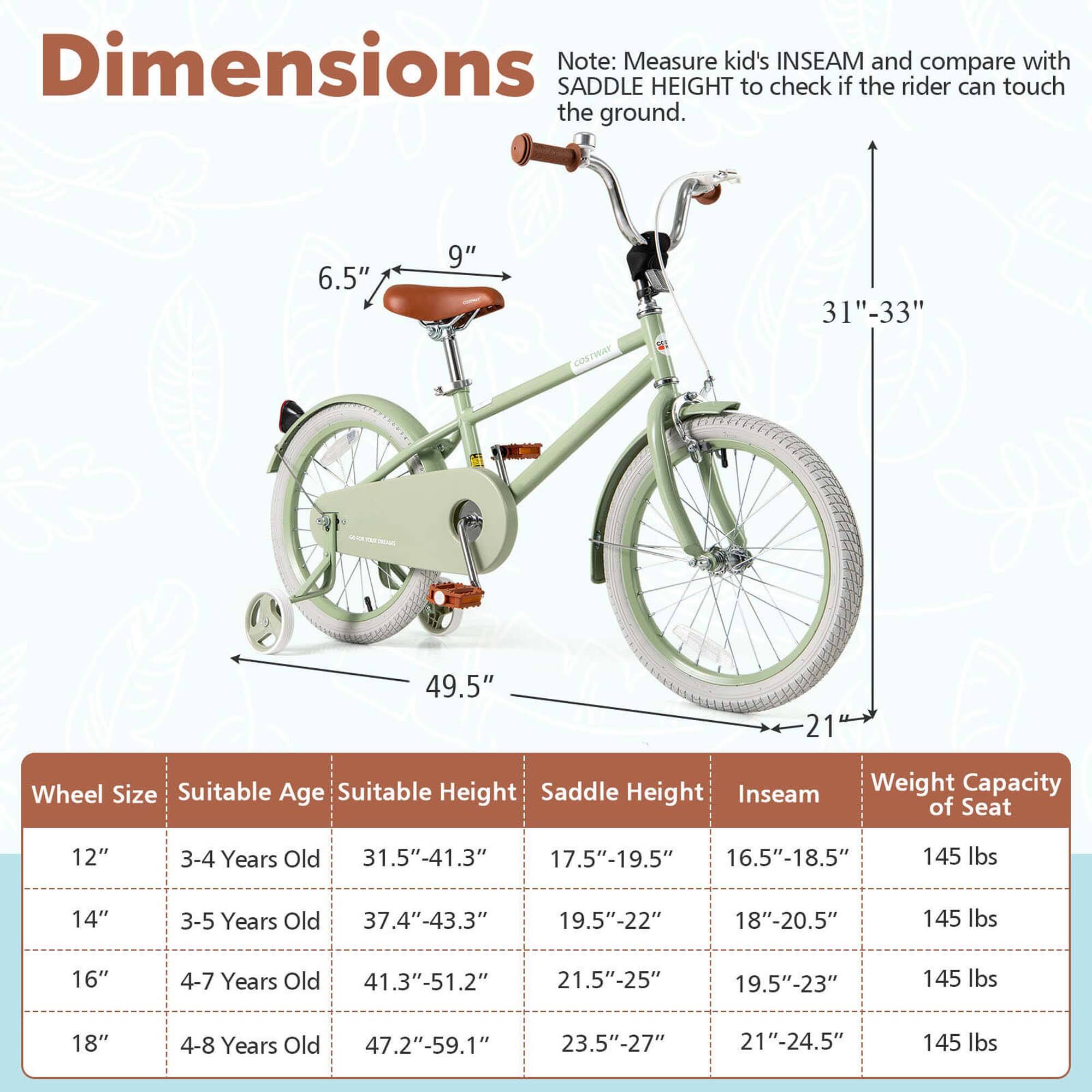 **Dimensions**

Note: Measure kid's INSEAM and compare with SADDLE HEIGHT to check if the rider can touch the ground.

- 6.5" (seat height)
- 9" (seat width)
- 31"-33" (seat post height)
- 49.5" (frame length)
- 21" (wheel diameter)

**Wheel Size | Suitable Age | Suitable Height | Saddle Height | Inseam | Weight Capacity of Seat**

- 12" | 3-4 Years Old | 31.5"-41.3" | 17.5"-19.5" | 16.5"-18.5" | 145 lbs
- 14" | 3-5 Years Old | 37.4"-43.3" | 19.5"-22" | 18"-20.5" | 145 lbs
- 16" | 4-7 Years Old | 41.3"-51.2" | 21.5"-25" | 19.5"-23" | 14