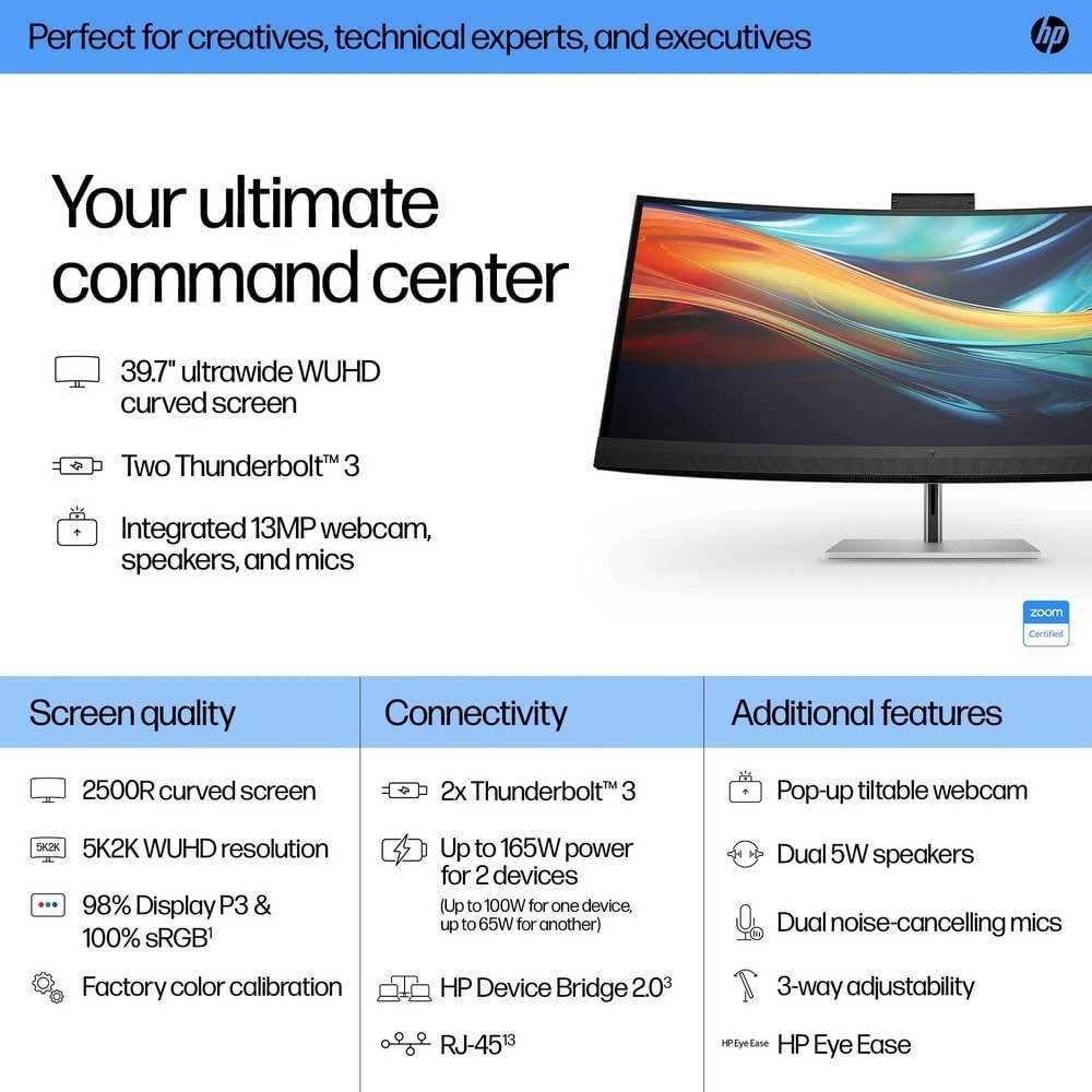 Perfect for creatives, technical experts, and executives

Your ultimate command center

- 39.7" ultrawide WUHD curved screen
- Two Thunderbolt™ 3
- Integrated 13MP webcam, speakers, and mics

Screen quality
- 2500R curved screen
- 5K2K WUHD resolution
- 98% Display P3 & 100% sRGB
- Factory color calibration

Connectivity
- 2x Thunderbolt™ 3
- Up to 165W power for 2 devices (Up to 100W for one device, up to 65W for another)
- HP Device Bridge 2.0
- RJ-45

Additional features
- Pop-up tiltable webcam
- Dual 5W speakers
- Dual noise-cancelling mics
- 3-way adjustability
- HP Eye Ease
