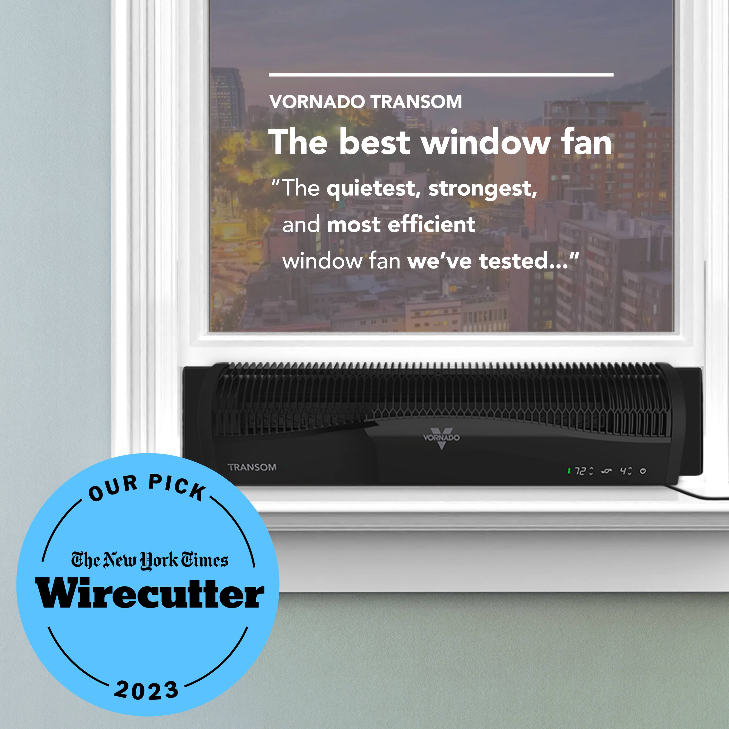 Vornado Transom is the best window fan, as it is the quietest, strongest, and most efficient window fan we've tested. Our pick. The New York Times Wirecutter 2023.