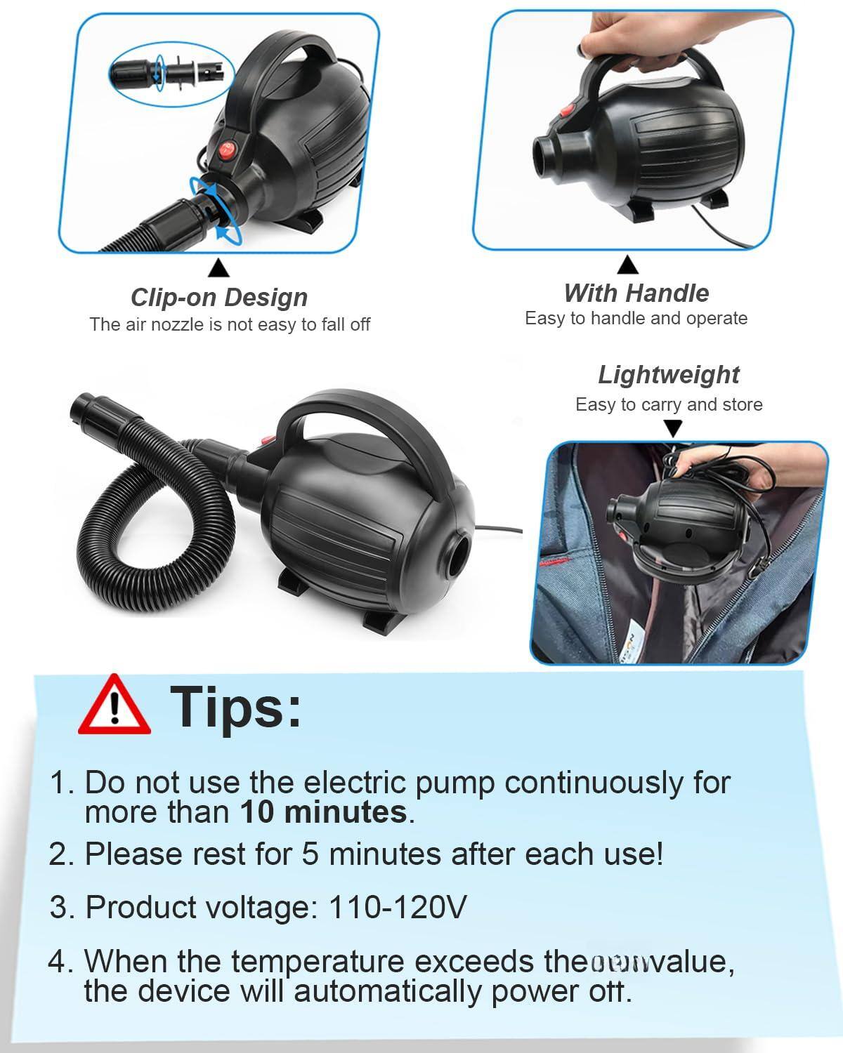 Clip-on Design  
The air nozzle is not easy to fall off  

With Handle  
Easy to handle and operate  

Lightweight  
Easy to carry and store  

Tips:  
1. Do not use the electric pump continuously for more than 10 minutes.  
2. Please rest for 5 minutes after each use!  
3. Product voltage: 110-120V  
4. When the temperature exceeds the maximum value, the device will automatically power off.