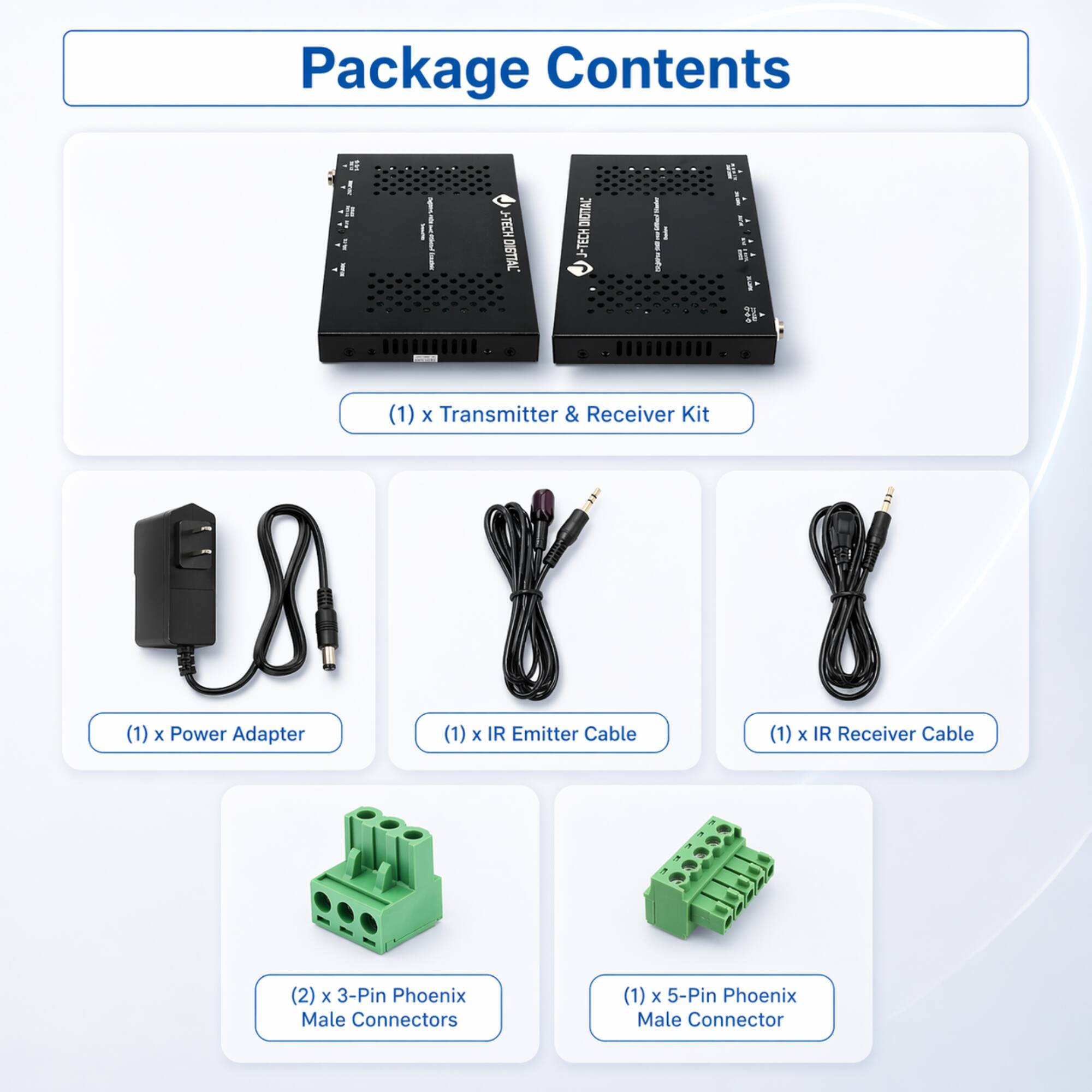Package Contents

- (1) x Transmitter & Receiver Kit
- (1) x Power Adapter
- (1) x IR Emitter Cable
- (1) x IR Receiver Cable
- (2) x 3-Pin Phoenix Male Connectors
- (1) x 5-Pin Phoenix Male Connector