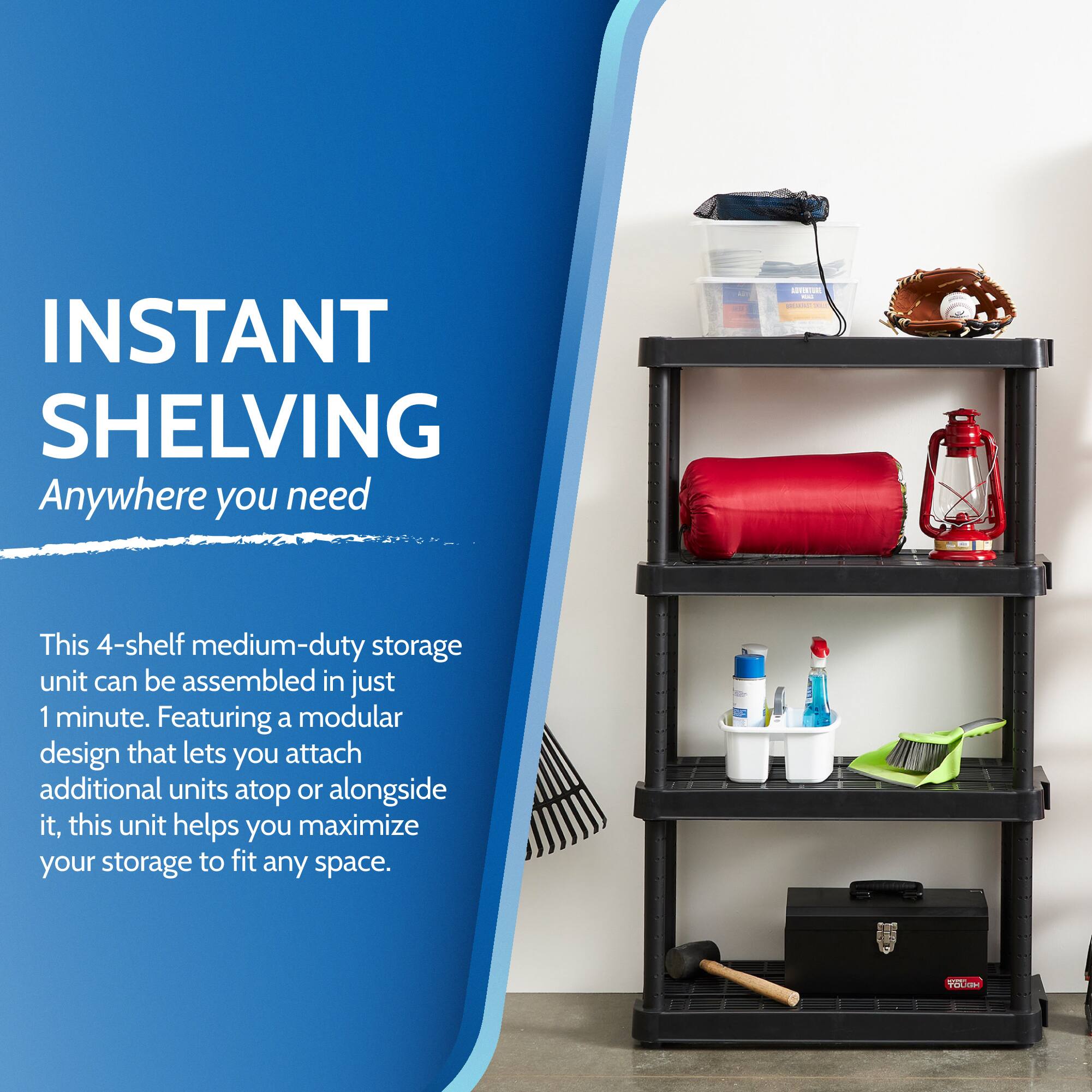 INSTANT SHELVING  
Anywhere you need  

This 4-shelf medium-duty storage unit can be assembled in just 1 minute. Featuring a modular design that lets you attach additional units atop or alongside it, this unit helps you maximize your storage to fit any space.