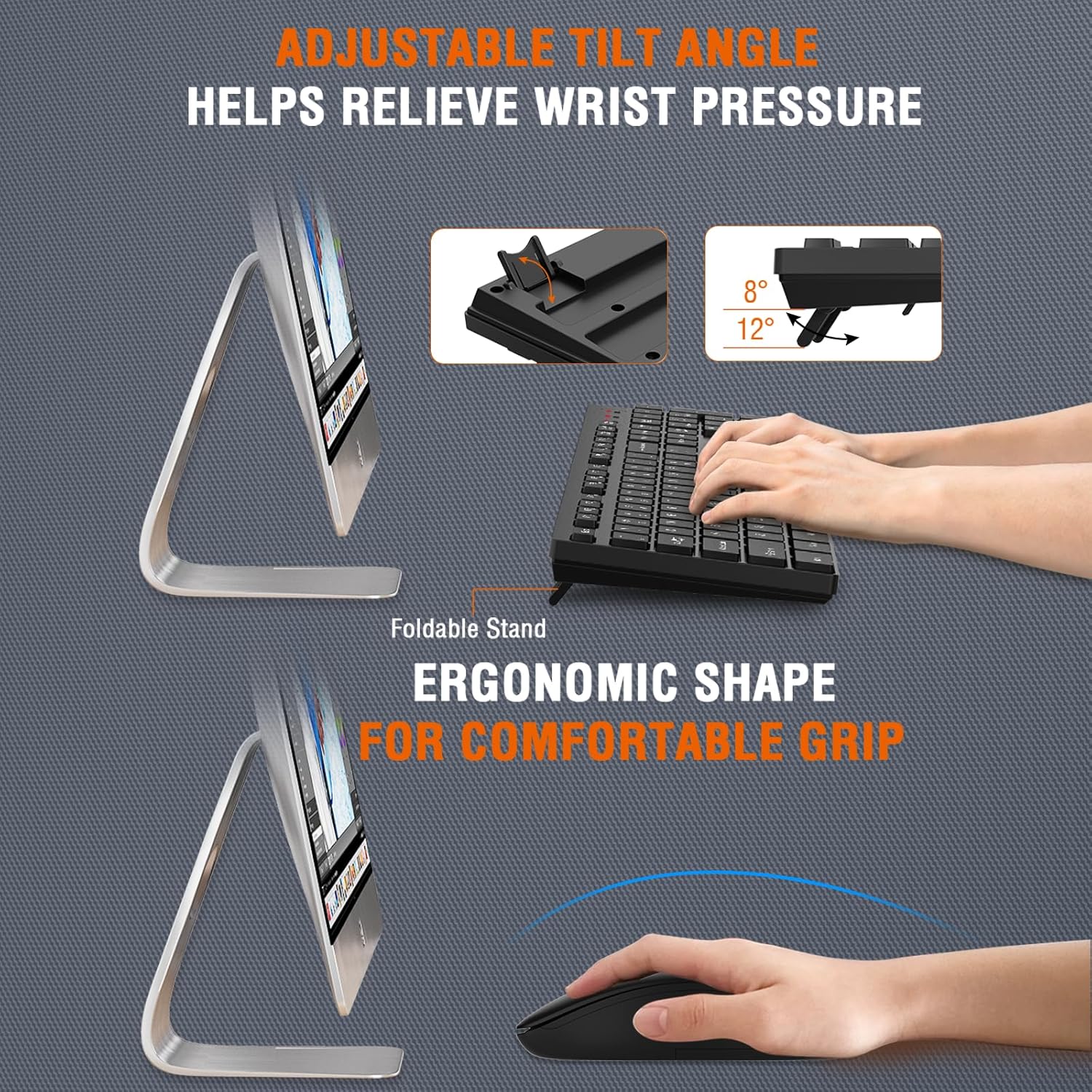 ADJUSTABLE TILT ANGLE HELPS RELIEVE WRIST PRESSURE  
8° - 12°  

Foldable Stand  
ERGONOMIC SHAPE FOR COMFORTABLE GRIP