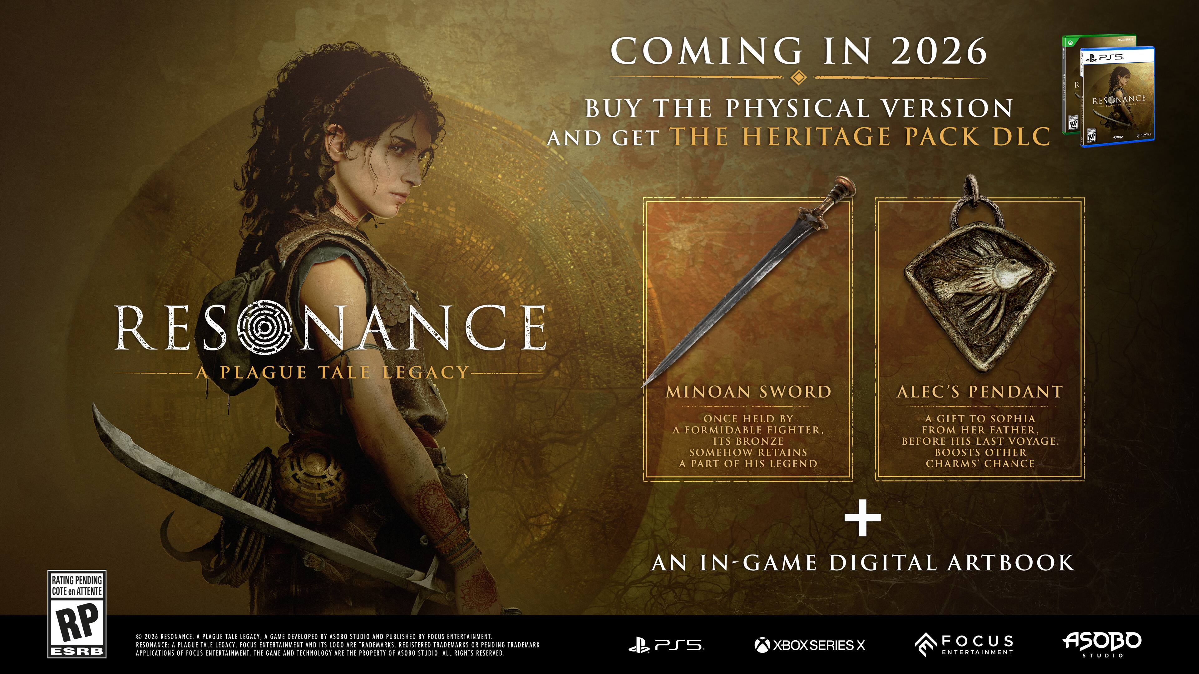 COMING IN 2026  
BUY THE PHYSICAL VERSION AND GET THE HERITAGE PACK DLC

RESONANCE: A PLAGUE TALE LEGACY

MINOAN SWORD  
ONCE HELD BY A FORMIDABLE FIGHTER, ITS BRONZE SOMEHOW RETAINS A PART OF HIS LEGEND

ALEC'S PENDANT  
A GIFT TO SOPHIA FROM HER FATHER, BEFORE HIS LAST VOYAGE. BOOSTS OTHER CHARMS CHANCE RATING

AN IN-GAME DIGITAL ARTBOOK

PS5 XBOX SERIES X

FOCUS ENTERTAINMENT  
ASOBO STUDIO

ESRB RATING PENDING RP

FOCUS ENTERTAINMENT AND ASOBO STUDIO ARE TRADEMARKS, REGISTERED TRADEMARKS OR PENDING TRADEMARK APPLICATIONS OF FOCUS ENTERTAINMENT. THE GAME AND TECHNOLOGY ARE THE PROPERTY OF ASOBO STUDIO. ALL RIGHTS RESERVED.