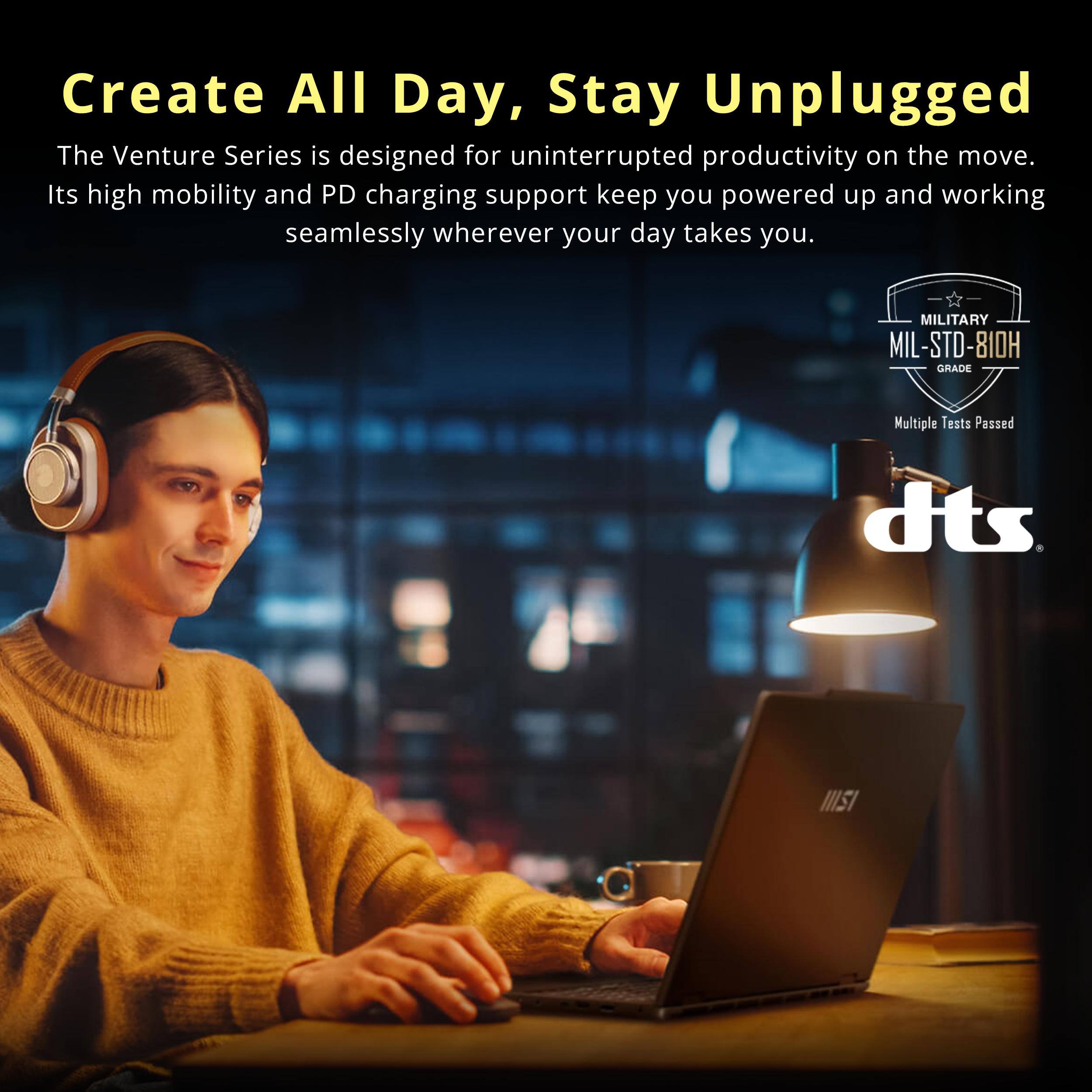 Create All Day, Stay Unplugged

The Venture Series is designed for uninterrupted productivity on the move. Its high mobility and PD charging support keep you powered up and working seamlessly wherever your day takes you.

MILITARY MIL-STD-810H GRADE
Multiple Tests Passed

dts