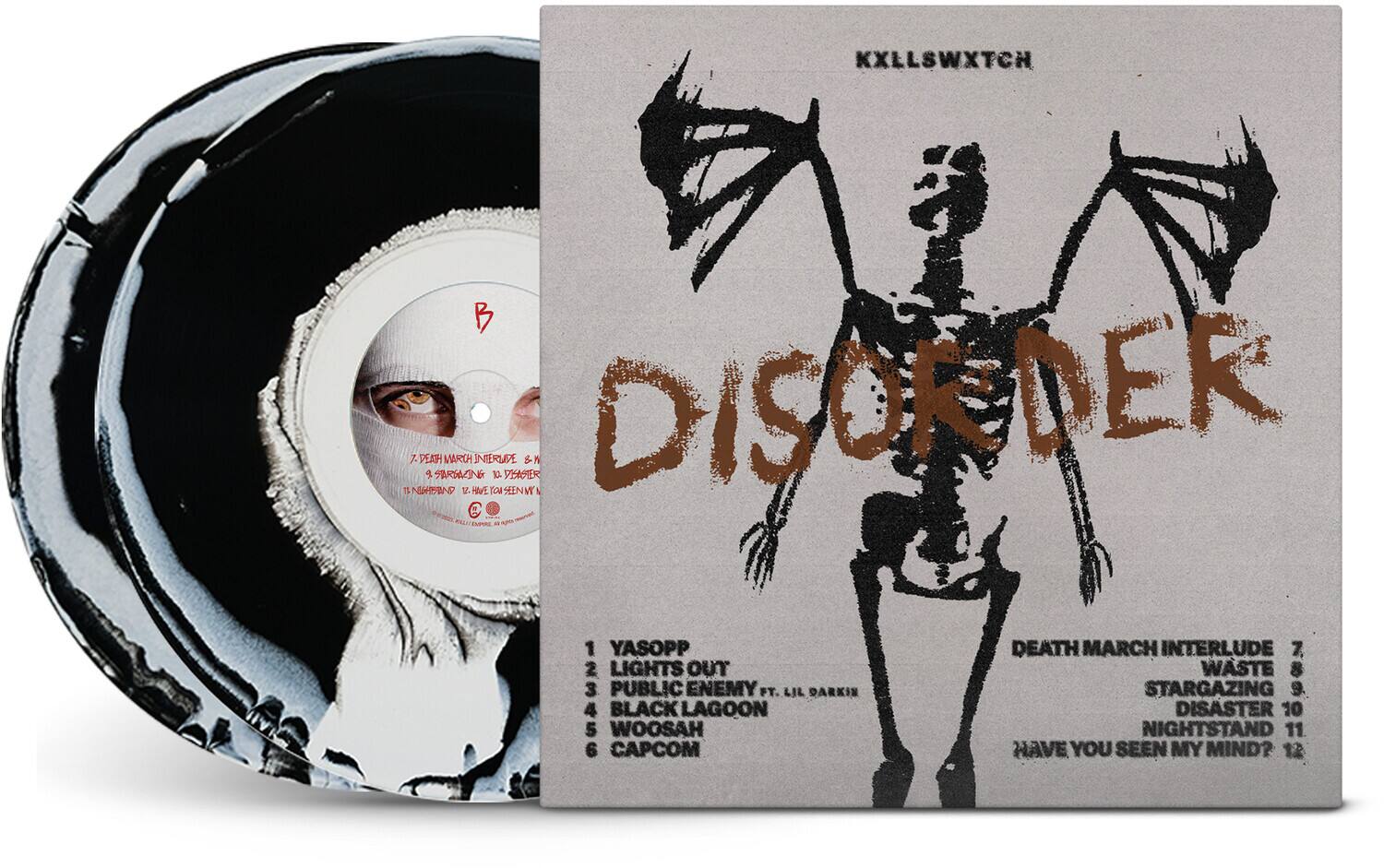 KXLLSWXTCH  
DISORDER  

1. YASOPP  
2. LIGHTS OUT  
3. PUBLIC ENEMY FT. LIL DARKIN  
4. BLACK LAGOON  
5. WOOSAH  
6. CAPCOM  
7. DEATH MARCH INTERLUDE  
8. WASTE  
9. STARGAZING  
10. DISASTER  
11. NIGHTSTAND  
12. HAVE YOU SEEN MY MIND?  

KXLLSWXTCH  
DISORDER  

1. YASOPP  
2. LIGHTS OUT  
3. PUBLIC ENEMY FT. LIL DARKIN  
4. BLACK LAGOON  
5. WOOSAH  
6. CAPCOM  
7. DEATH MARCH INTERLUDE  
8. WASTE  
9. STARGAZING  
10. DISASTER  
11. NIGHTSTAND  
12. HAVE YOU SEEN MY MIND?