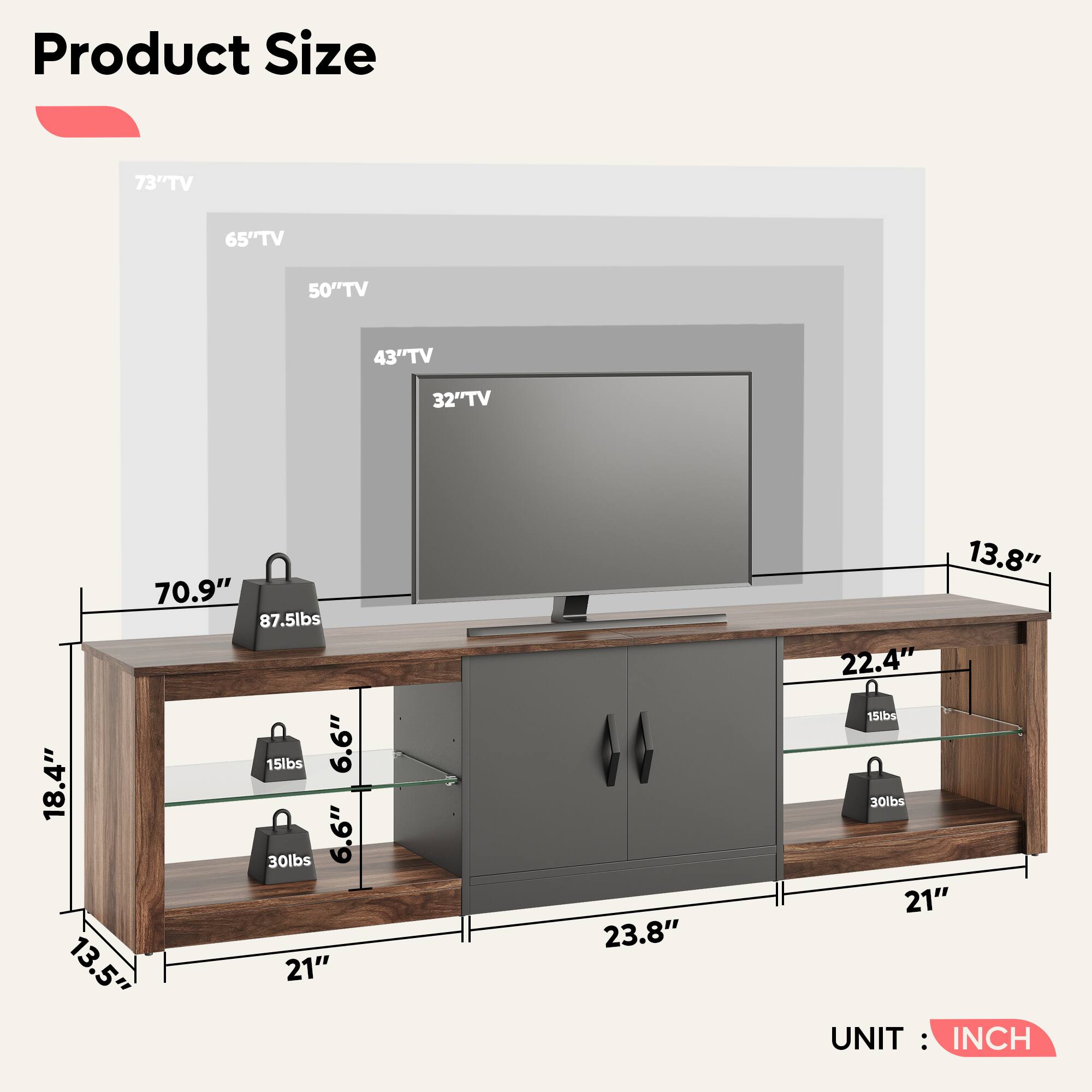 Product Size:

* 73" TV: 65" TV: 50" TV: 43" TV: 32" TV: 70.9"
* 87.5 lbs: 15 lbs: 6.6" 18.4" 30 lbs: 6.6" 13.5" 21" 23.8" 13.8" 22.4" 15 lbs: 30 lbs: 21"
* UNIT: INCH