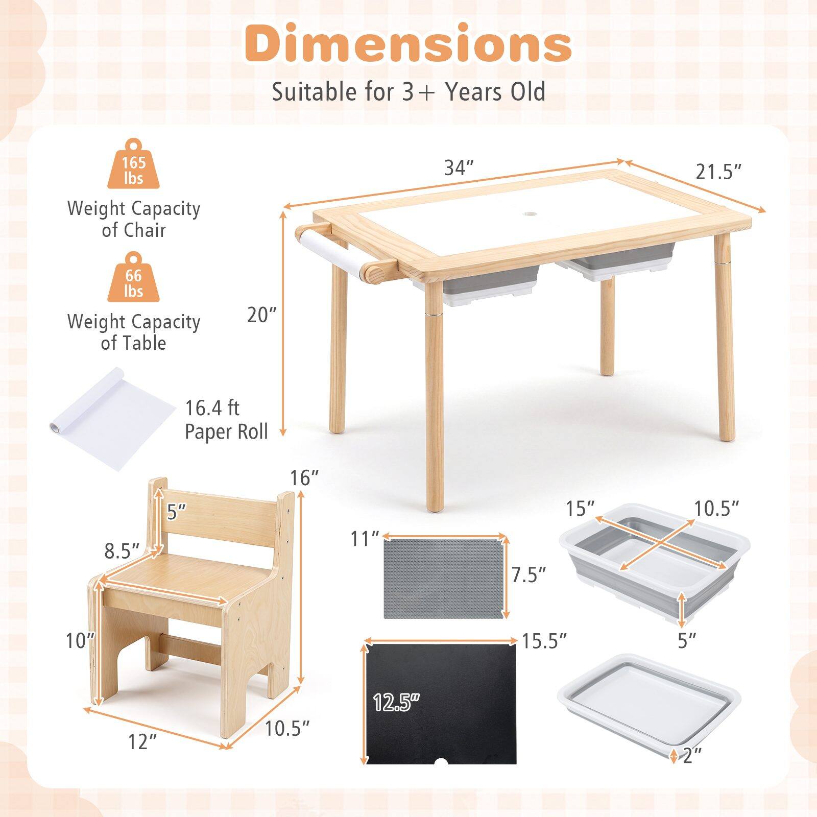 Dimensions Suitable for 3+ Years Old

- Weight Capacity of Chair: 165 lbs
- Weight Capacity of Table: 66 lbs
- Paper Roll: 16.4 ft

Table:
- Length: 34"
- Width: 21.5"
- Height: 20"

Chair:
- Seat Width: 16"
- Seat Depth: 11"
- Seat Height: 5"
- Back Height: 8.5"
- Leg Width: 10"
- Leg Height: 12"

Tray:
- Length: 15.5"
- Width: 10.5"
- Height: 5"

Paper Roll Holder:
- Length: 15"
- Width: 10.5"
- Height: 12.5"

Paper Roll:
- Diameter: 2"