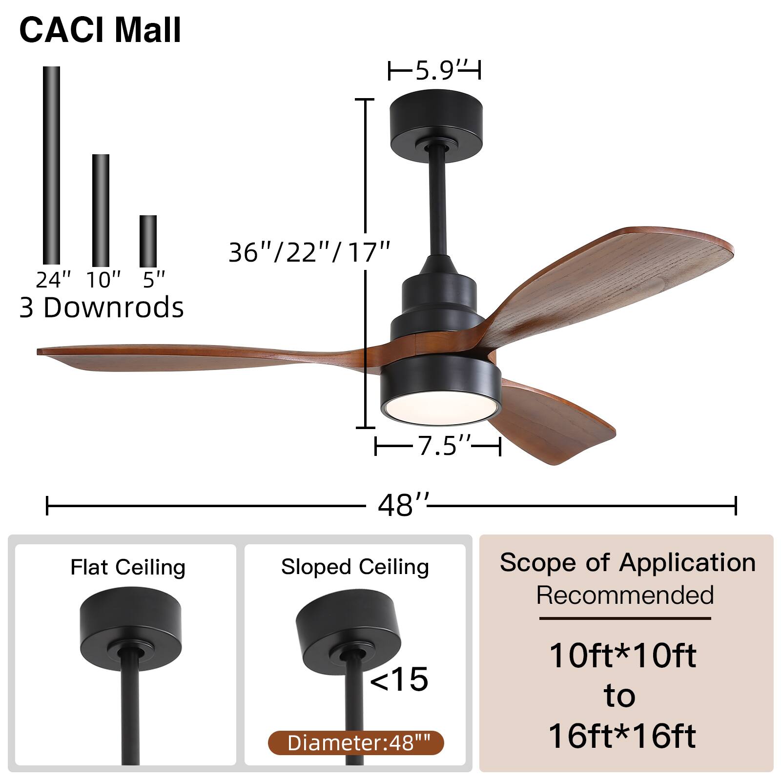 CACI Mall

- Height: 5.9'
- Blade Length: 36"/22"/17"
- Downrods: 24" 10" 5"
- Diameter: 48"
- Light: 7.5"
- Scope of Application: Recommended for 10ft*10ft to 16ft*16ft

Flat Ceiling
Sloped Ceiling (<15°)
Diameter: 48"