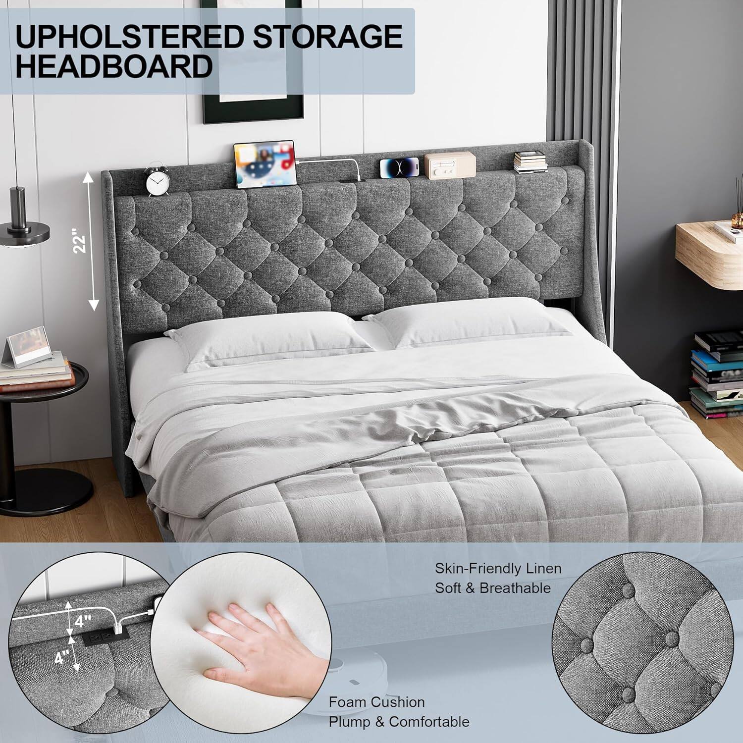 UPHOLSTERED STORAGE HEADBOARD

22" Height

Skin-Friendly Linen
Soft & Breathable

Foam Cushion
Plump & Comfortable