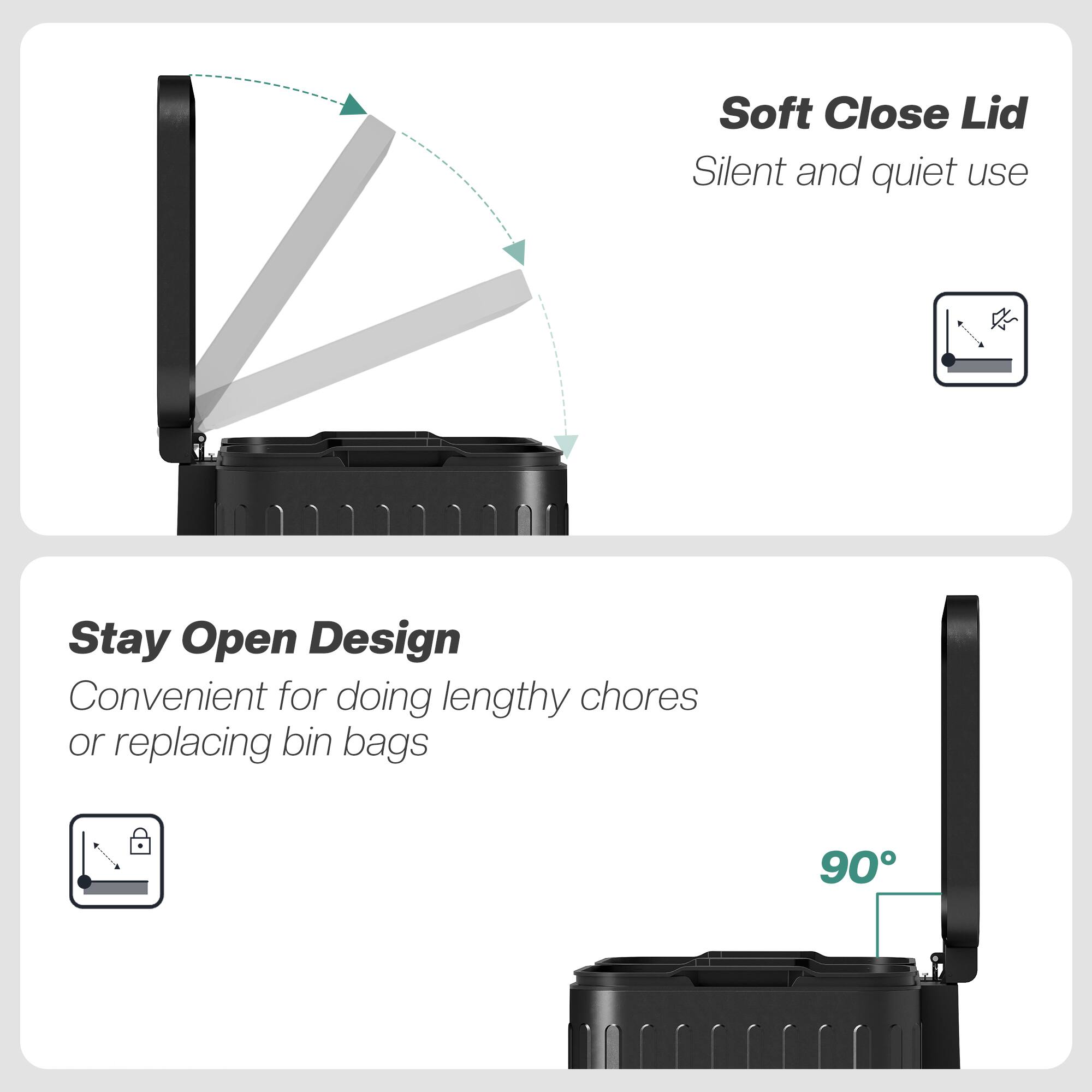 Soft Close Lid  
Silent and quiet use

Stay Open Design  
Convenient for doing lengthy chores or replacing bin bags