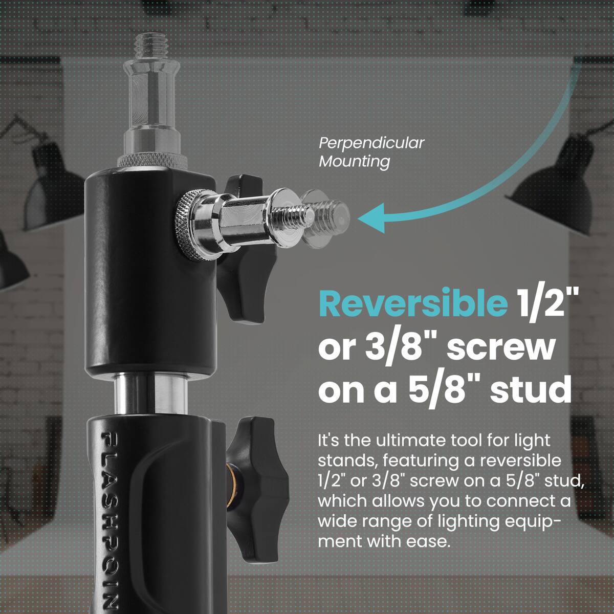 Perpendicular Mounting

FLASHPOIN

Reversible 1/2" or 3/8" screw on a 5/8" stud

It's the ultimate tool for light stands, featuring a reversible 1/2" or 3/8" screw on a 5/8" stud, which allows you to connect a wide range of lighting equipment with ease.