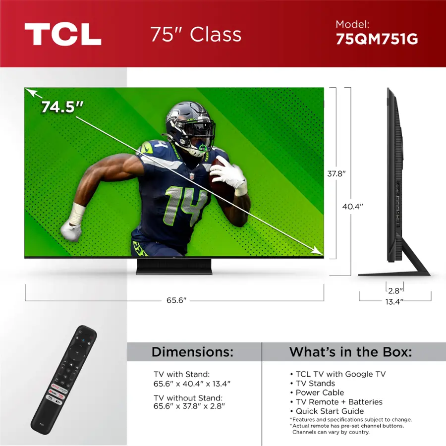TCL 75" Class Model: 75QM751G 74.5" 4 14 37.8" 40.4" 65.6" [2.8"] 13.4 4 - - a - - na - AC L.N + - . - . Dimensions: TV with Stand: 65.6" x 40.4" x 13.4" TV without Stand: 65.6" x 37.8" x 2.8" What's in the Box: TCL TV with Google TV TV Stands Power Cable TV Remote + Batteries Quick Start Guide Features and specifications subject to change. Actual remote has pre-set channel buttons. Channels can vary by country.