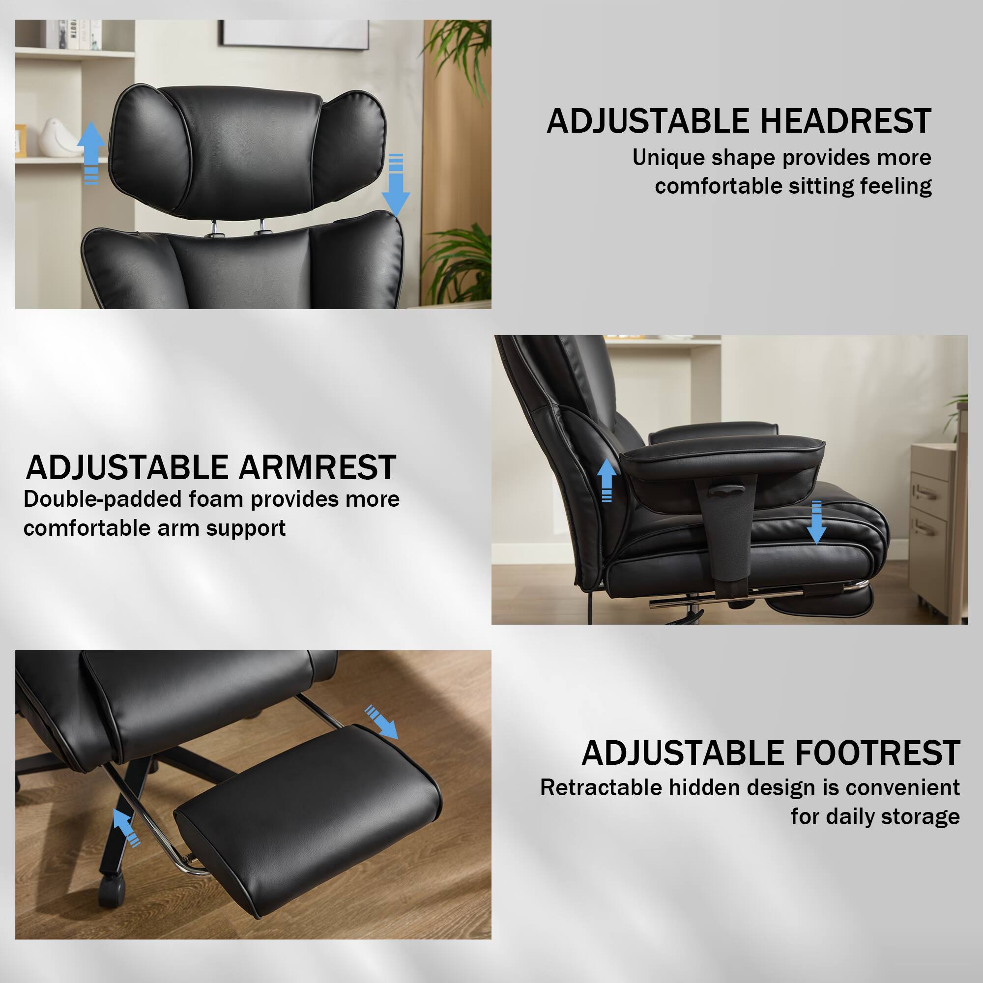 ADJUSTABLE HEADREST  
Unique shape provides more comfortable sitting feeling  

ADJUSTABLE ARMREST  
Double-padded foam provides more comfortable arm support  

ADJUSTABLE FOOTREST  
Retractable hidden design is convenient for daily storage