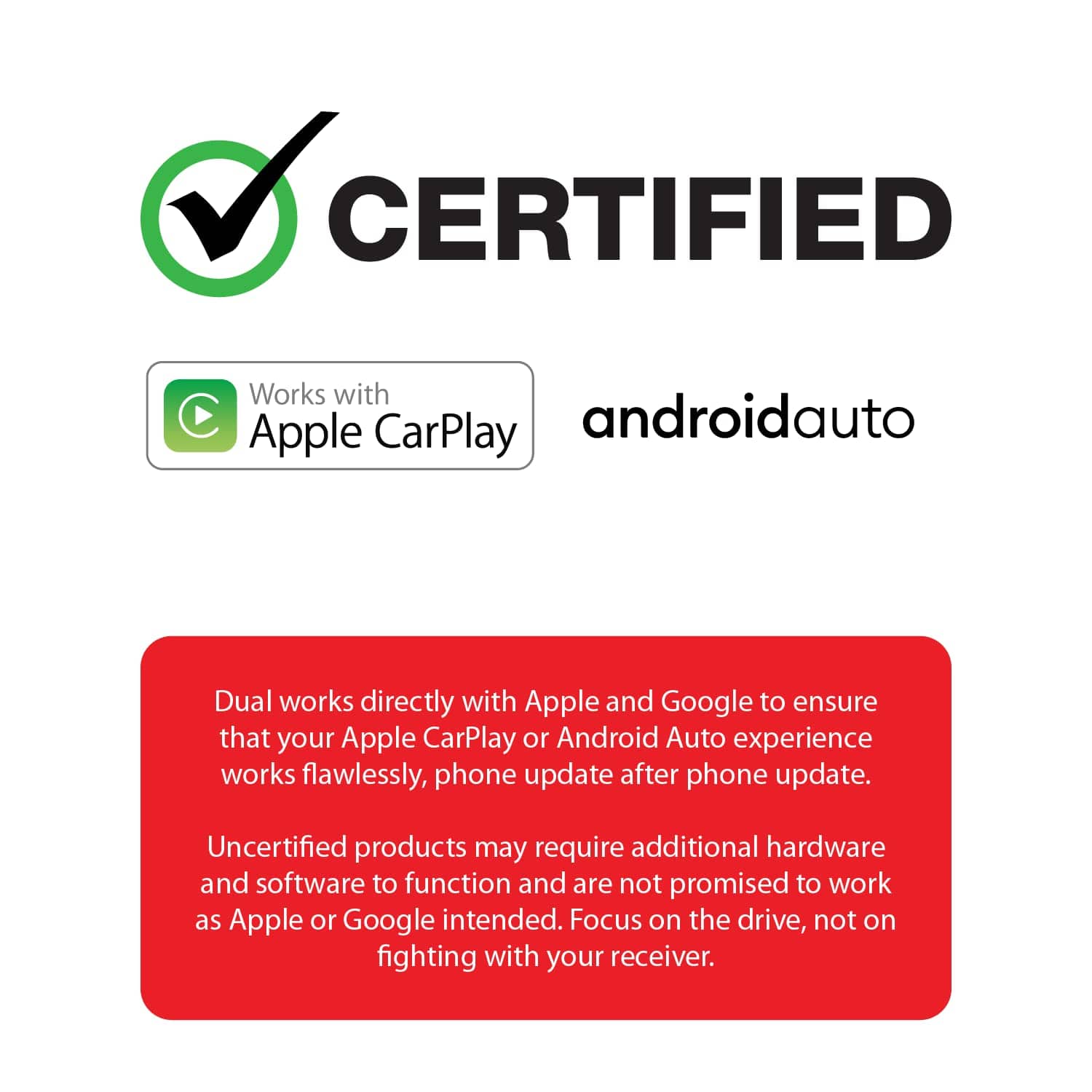 CERTIFIED
Works with Apple CarPlay androidauto
Dual works directly with Apple and Google to ensure that your Apple CarPlay or Android Auto experience works flawlessly, phone update after phone update.
Uncertified products may require additional hardware and software to function and are not promised to work as Apple or Google intended. Focus on the drive, not on fighting with your receiver.