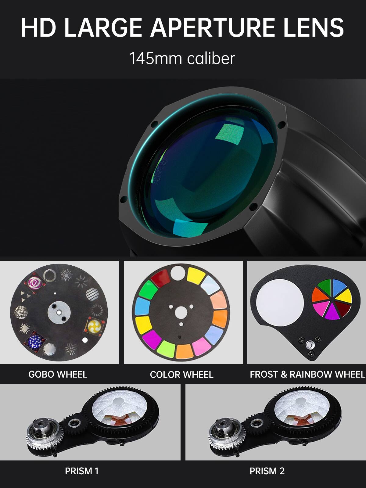 HD LARGE APERTURE LENS  
145mm caliber  

GOBO WHEEL  
COLOR WHEEL  
FROST & RAINBOW WHEEL  

PRISM 1  
PRISM 2