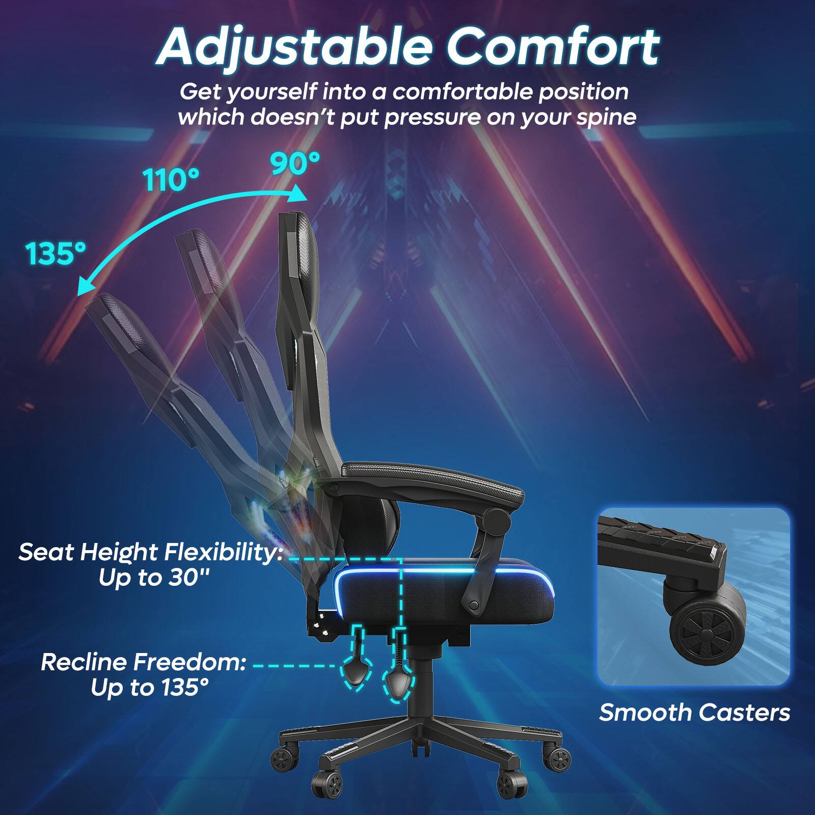 Adjustable Comfort: Get yourself into a comfortable position which doesn't put pressure on your spine. Seat Height: Flexibility: Up to 30" Recline Freedom: Up to 135 Smooth Casters.