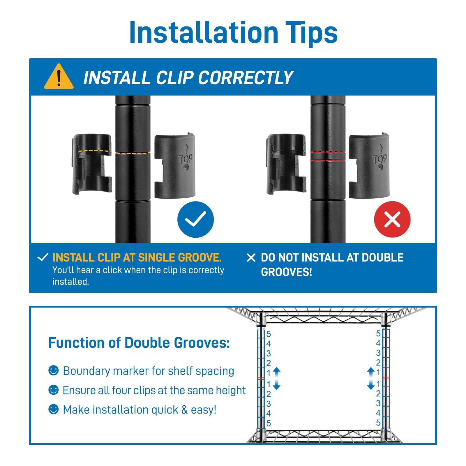 Installation Tips

INSTALL CLIP CORRECTLY

- INSTALL CLIP AT SINGLE GROOVE.
  You'll hear a click when the clip is correctly installed.

- DO NOT INSTALL AT DOUBLE GROOVES!

Function of Double Grooves:
- Boundary marker for shelf spacing
- Ensure all four clips at the same height
- Make installation quick & easy!