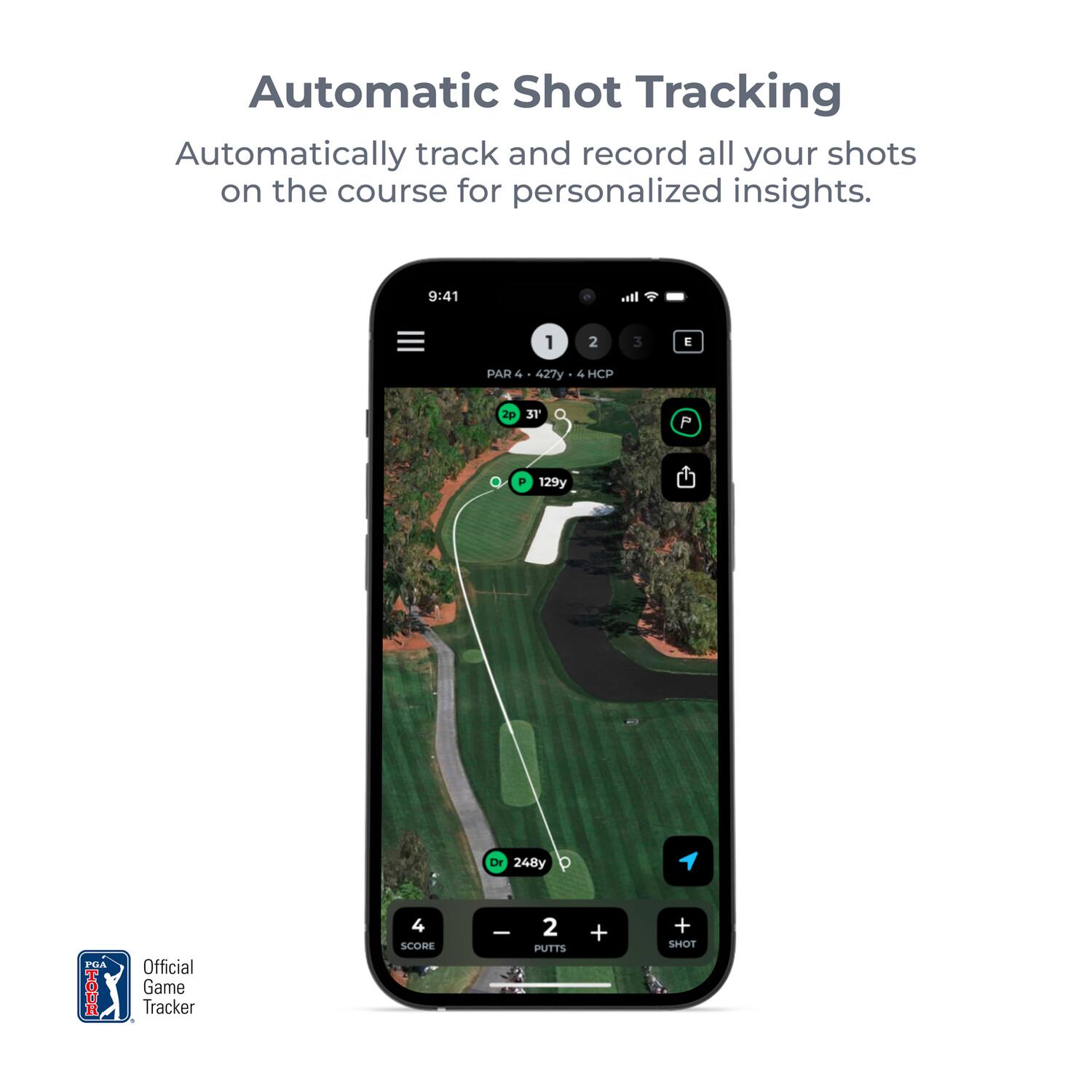 Automatic Shot Tracking  
Automatically track and record all your shots on the course for personalized insights.  

9:41  
1 2 3 E PAR + a 427y 4 HCP p 31 P . 129y DY 248y PTA TOUR Official Game Tracker 4 SCOBE I 2 PUTTS + + SHOT  

Official Game Tracker