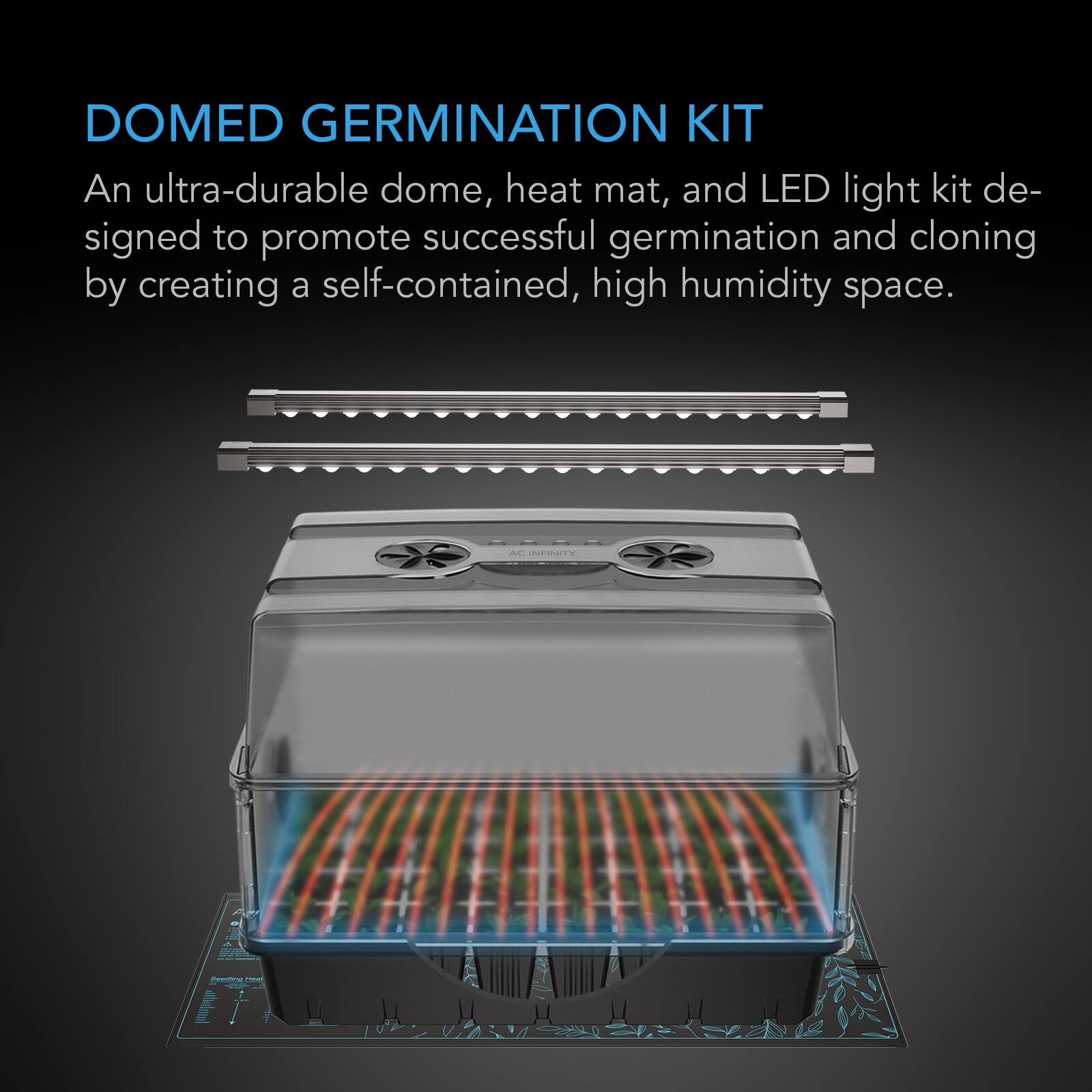 DOMED GERMINATION KIT  
An ultra-durable dome, heat mat, and LED light kit designed to promote successful germination and cloning by creating a self-contained, high humidity space.  

AC INFINITY