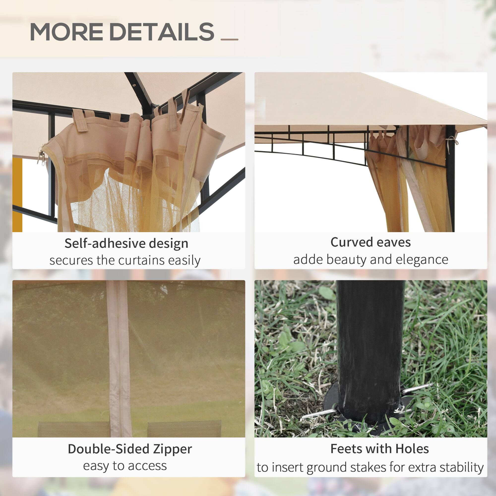 MORE DETAILS

- Self-adhesive design secures the curtains easily
- Curved eaves add beauty and elegance
- Double-Sided Zipper easy to access
- Feet with Holes to insert ground stakes for extra stability