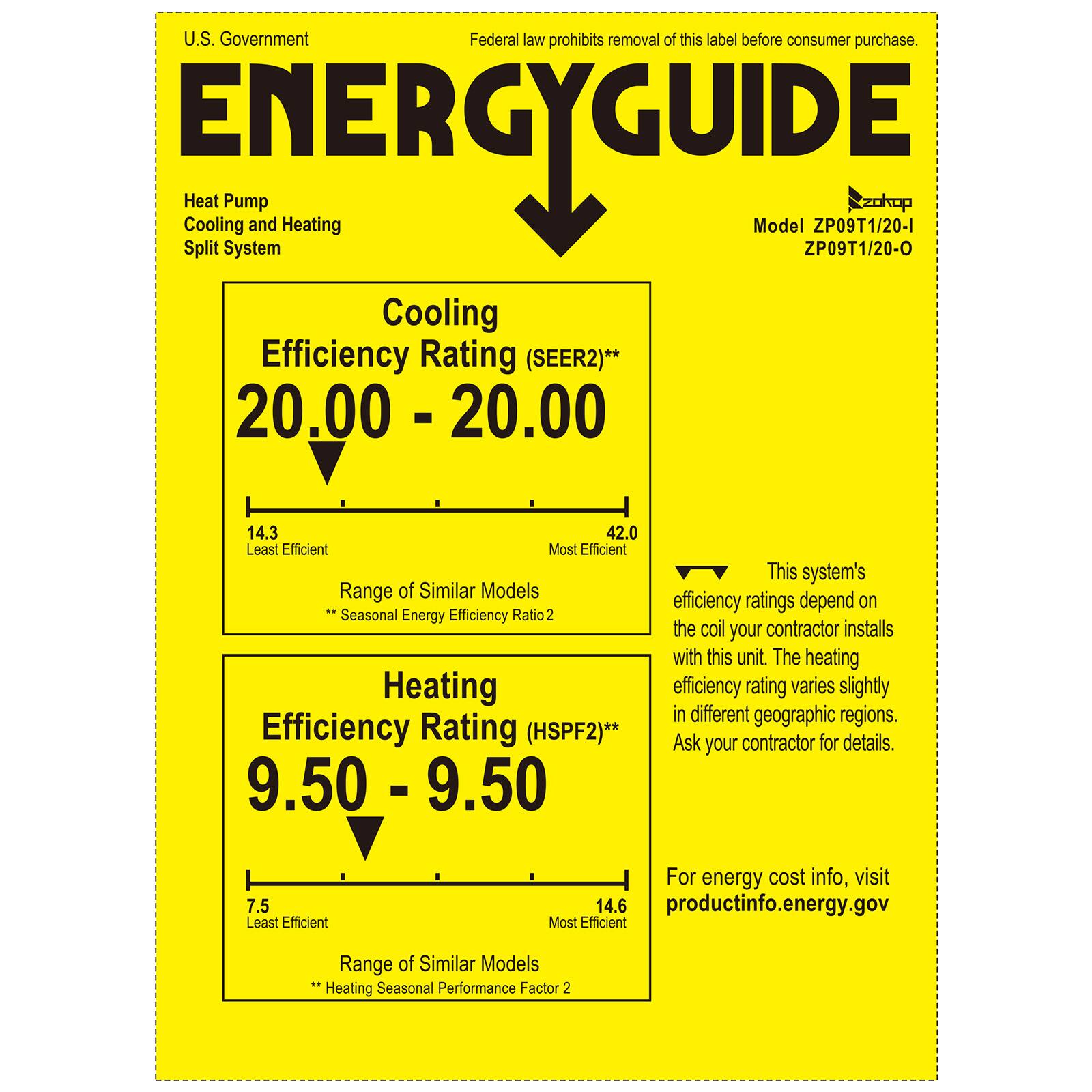 U.S. Government  
Federal law prohibits removal of this label before consumer purchase.

**ENERGYGUIDE**

Heat Pump  
Cooling and Heating  
Split System

Model ZP09T1/20-1  
ZP09T1/20-O

Cooling Efficiency Rating (SEER2)**  
20.00 - 20.00  
14.3 Least Efficient  
42.0 Most Efficient  
Range of Similar Models  
Seasonal Energy Efficiency Ratio 2

Heating Efficiency Rating (HSPF2)**  
9.50 - 9.50  
7.5 Least Efficient  
14.6 Most Efficient  
Range of Similar Models  
Heating Seasonal Performance Factor 2

This system's efficiency ratings depend on the coil your contractor installs with this unit. The heating efficiency rating varies slightly in different geographic regions. Ask your contractor for details.

For energy cost info, visit productinfo.energy.gov