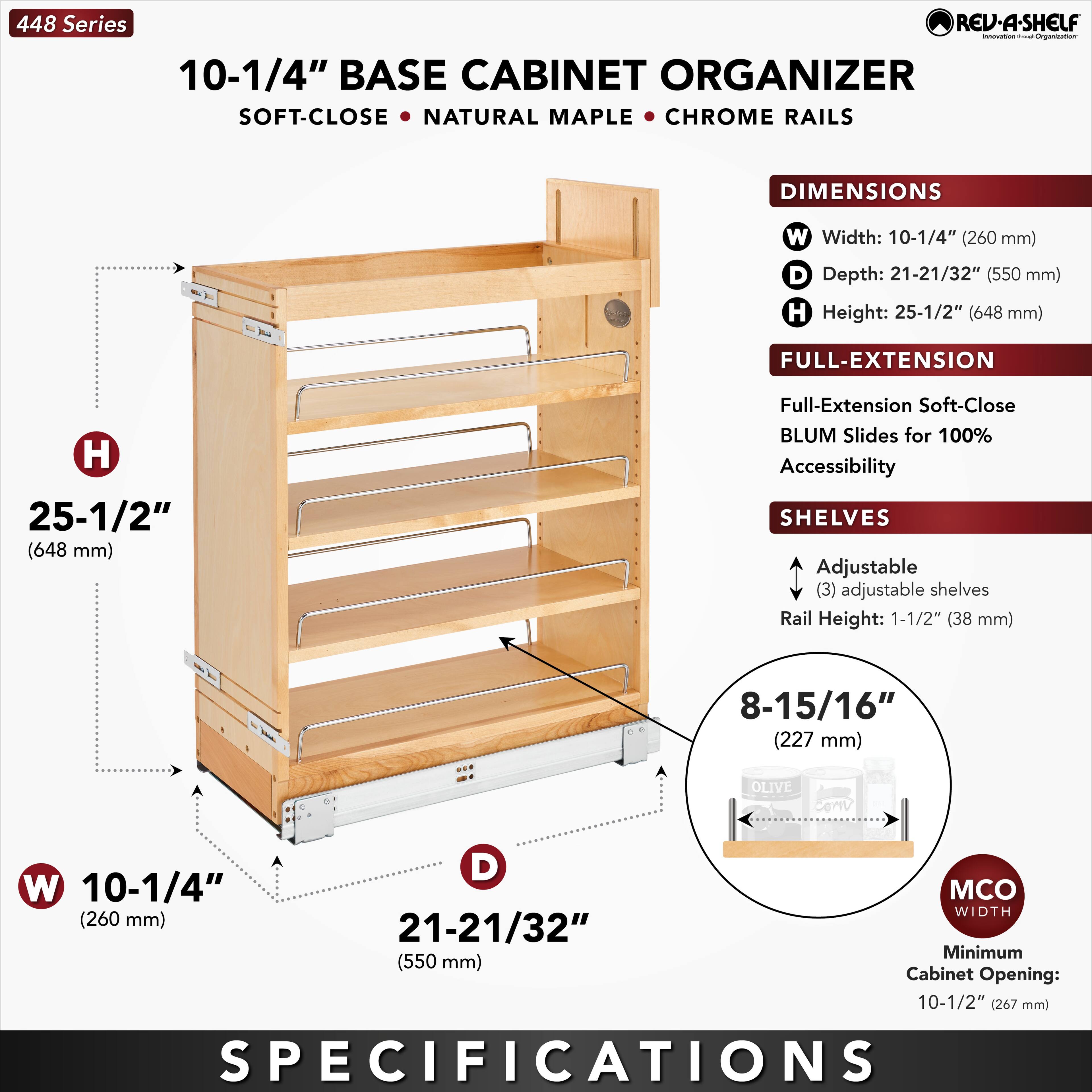 448 Series  
10-1/4" BASE CABINET ORGANIZER  
SOFT-CLOSE • NATURAL MAPLE • CHROME RAILS  

DIMENSIONS  
W Width: 10-1/4" (260 mm)  
D Depth: 21-21/32" (550 mm)  
H Height: 25-1/2" (648 mm)  

FULL-EXTENSION  
Full-Extension Soft-Close BLUM Slides for 100% Accessibility  

SHELVES  
Adjustable (3) adjustable shelves  
Rail Height: 1-1/2" (38 mm)  

8-15/16" (227 mm)  

MCO WIDTH  
Minimum Cabinet Opening: 10-1/2" (267 mm)  

SPECIFICATIONS