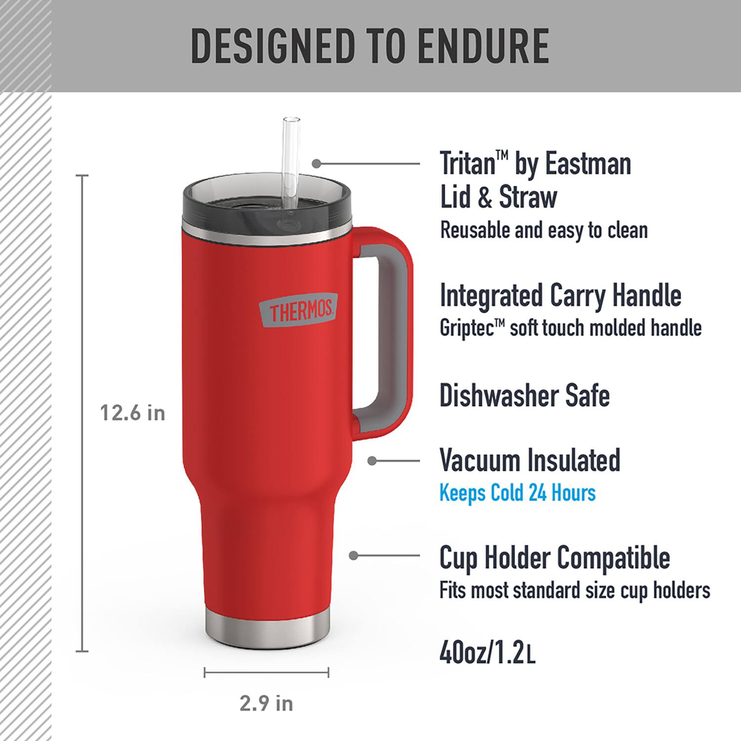 DESIGNED TO ENDURE

- Tritan™ by Eastman Lid & Straw
  - Reusable and easy to clean

- Integrated Carry Handle
  - Griptec™ soft touch molded handle

- Dishwasher Safe

- Vacuum Insulated
  - Keeps Cold 24 Hours

- Cup Holder Compatible
  - Fits most standard size cup holders

- 40oz/1.2L

- 12.6 in

- 2.9 in