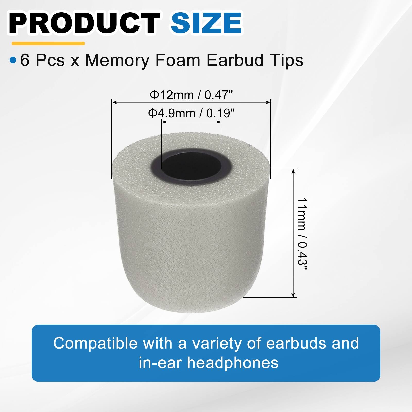 PRODUCT SIZE  
• 6 Pcs x Memory Foam Earbud Tips  
- Ø12mm / 0.47"  
- Ø4.9mm / 0.19"  
- 11mm / 0.43"  

Compatible with a variety of earbuds and in-ear headphones