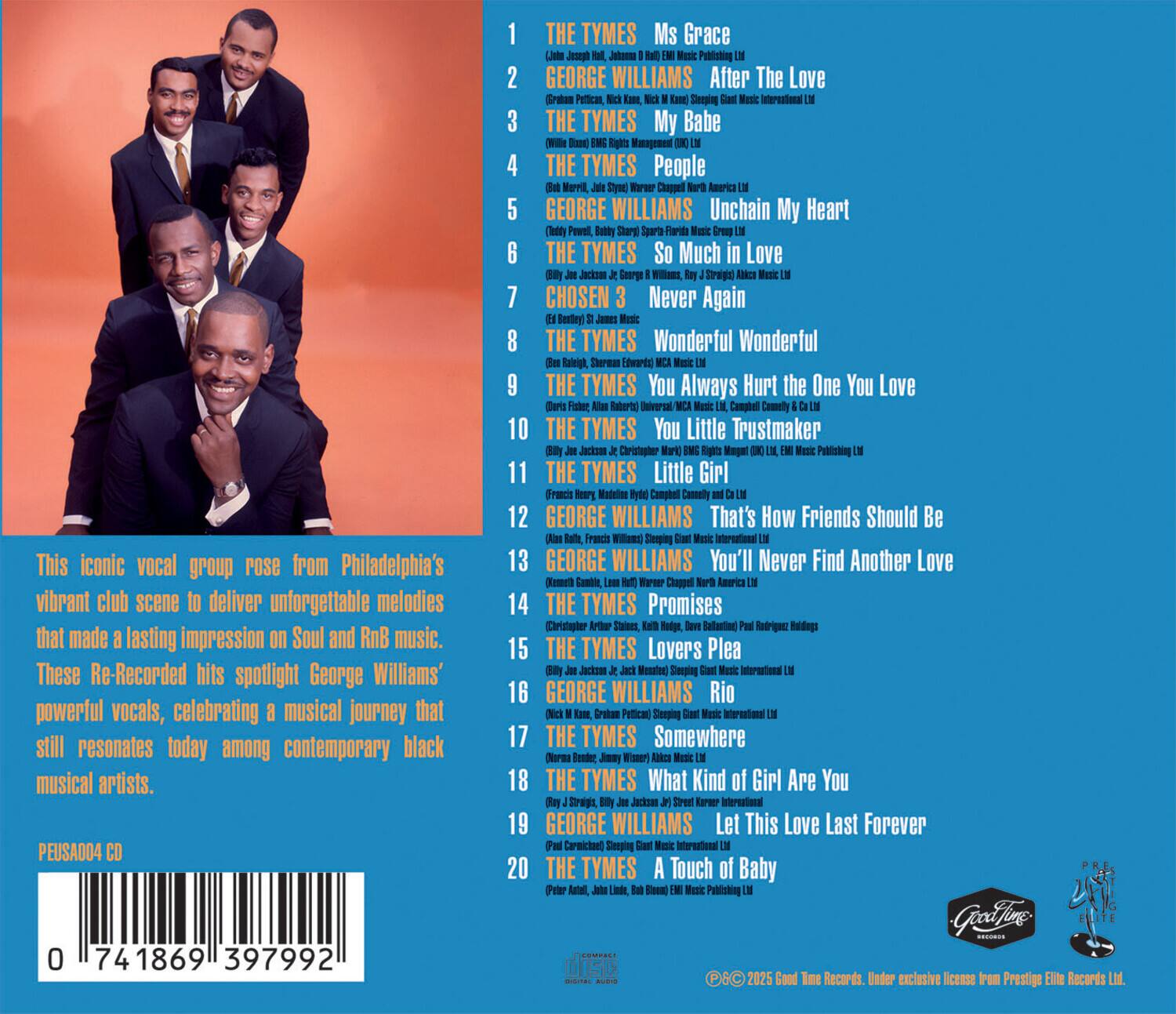 This iconic vocal group rose from Philadelphia's vibrant club scene to deliver unforgettable melodies that made a lasting impression on Soul and RnB music. These Re-Recorded hits spotlight George Williams' powerful vocals, celebrating a musical journey that still resonates today among contemporary black musical artists.

1. THE TYMES - Ms Grace
2. GEORGE WILLIAMS - After The Love
3. THE TYMES - My Babe
4. THE TYMES - People
5. GEORGE WILLIAMS - Unchain My Heart
6. THE TYMES - So Much in Love
7. CHOSN - Never Again
8. THE TYMES - Wonderful Wonderful
9. THE TYMES - You Always Hurt the One You Love
10. THE TYMES - You Little Trustmaker
11. THE TYMES - Little Girl
12. GEORGE WILLIAMS - That's How Friends Should Be
13. GEORGE WILLIAMS - You'll Never Find Another Love
14. THE TYMES - Promises
15. THE TYMES - Lovers Plea
16. THE TYMES - Somewhere
17. THE TYMES - What Kind of Girl Are You
18