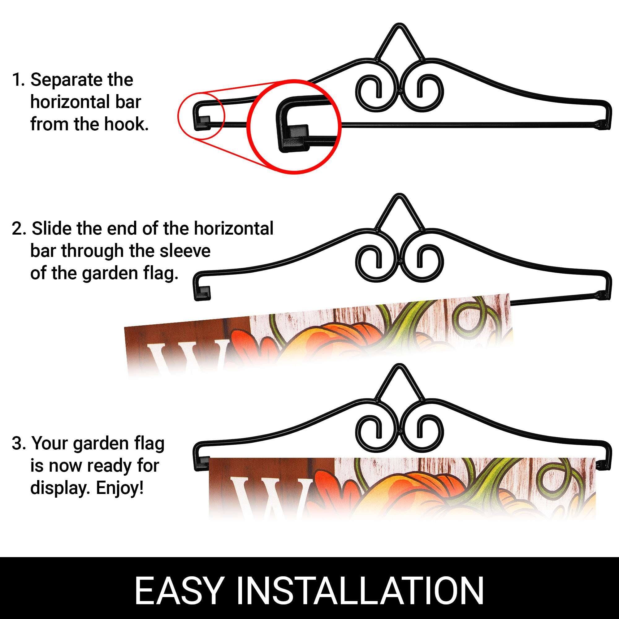 1. Separate the horizontal bar from the hook.
2. Slide the end of the horizontal bar through the sleeve of the garden flag.
3. Your garden flag is now ready for display. Enjoy!

EASY INSTALLATION