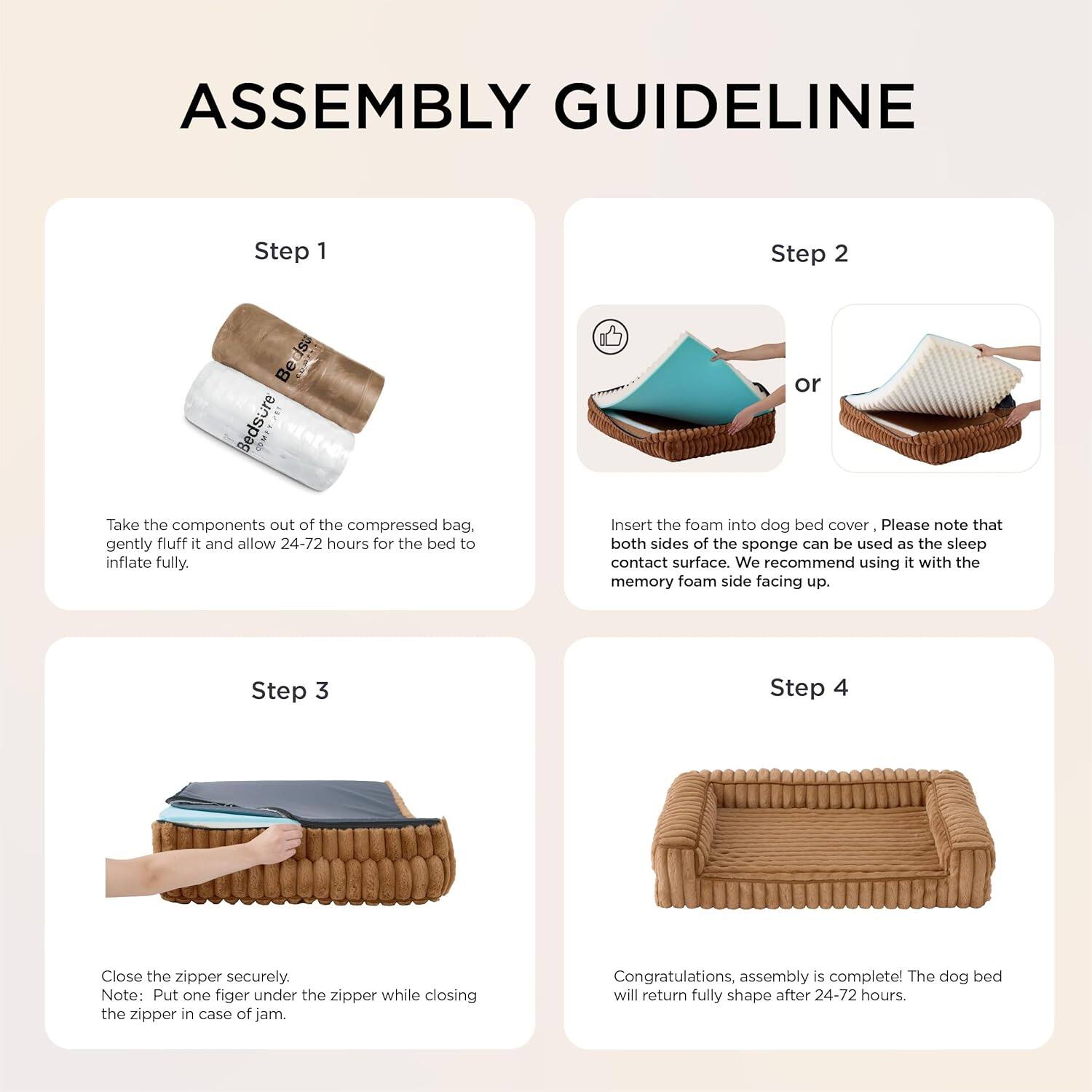 **ASSEMBLY GUIDELINE**

**Step 1**  
Take the components out of the compressed bag, gently fluff it and allow 24-72 hours for the bed to inflate fully.

**Step 2**  
Insert the foam into dog bed cover. Please note that both sides of the sponge can be used as the sleep contact surface. We recommend using it with the memory foam side facing up.

**Step 3**  
Close the zipper securely. Note: Put one finger under the zipper while closing the zipper in case of jam.

**Step 4**  
Congratulations, assembly is complete! The dog bed will return fully shape after 24-72 hours.