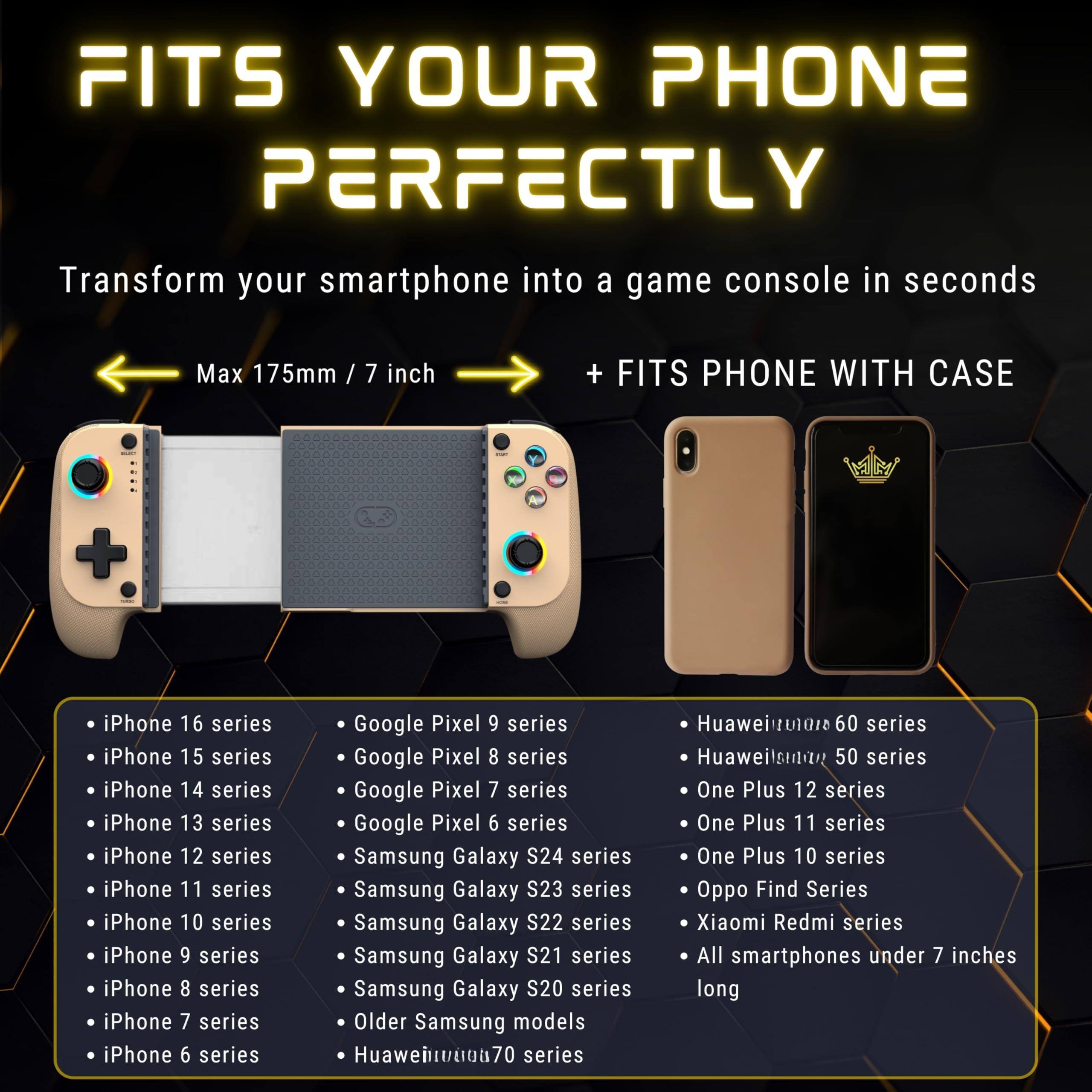 FITS YOUR PHONE PERFECTLY

Transform your smartphone into a game console in seconds

Max 175mm / 7 inch

+ FITS PHONE WITH CASE

- iPhone 16 series
- iPhone 15 series
- iPhone 14 series
- iPhone 13 series
- iPhone 12 series
- iPhone 11 series
- iPhone 10 series
- iPhone 9 series
- iPhone 8 series
- iPhone 7 series
- iPhone 6 series

- Google Pixel 9 series
- Google Pixel 8 series
- Google Pixel 7 series
- Google Pixel 6 series
- Samsung Galaxy S24 series
- Samsung Galaxy S23 series
- Samsung Galaxy S22 series
- Samsung Galaxy S21 series
- Samsung Galaxy S20 series
- Older Samsung models
- Huawei nova 70 series

- Huawei nova 60 series
- Huawei nova 50 series
- One Plus 12 series
- One Plus 11 series
- One Plus 10 series
- Oppo Find Series
- Xiaomi Redmi series
- All smartphones under 7 inches long