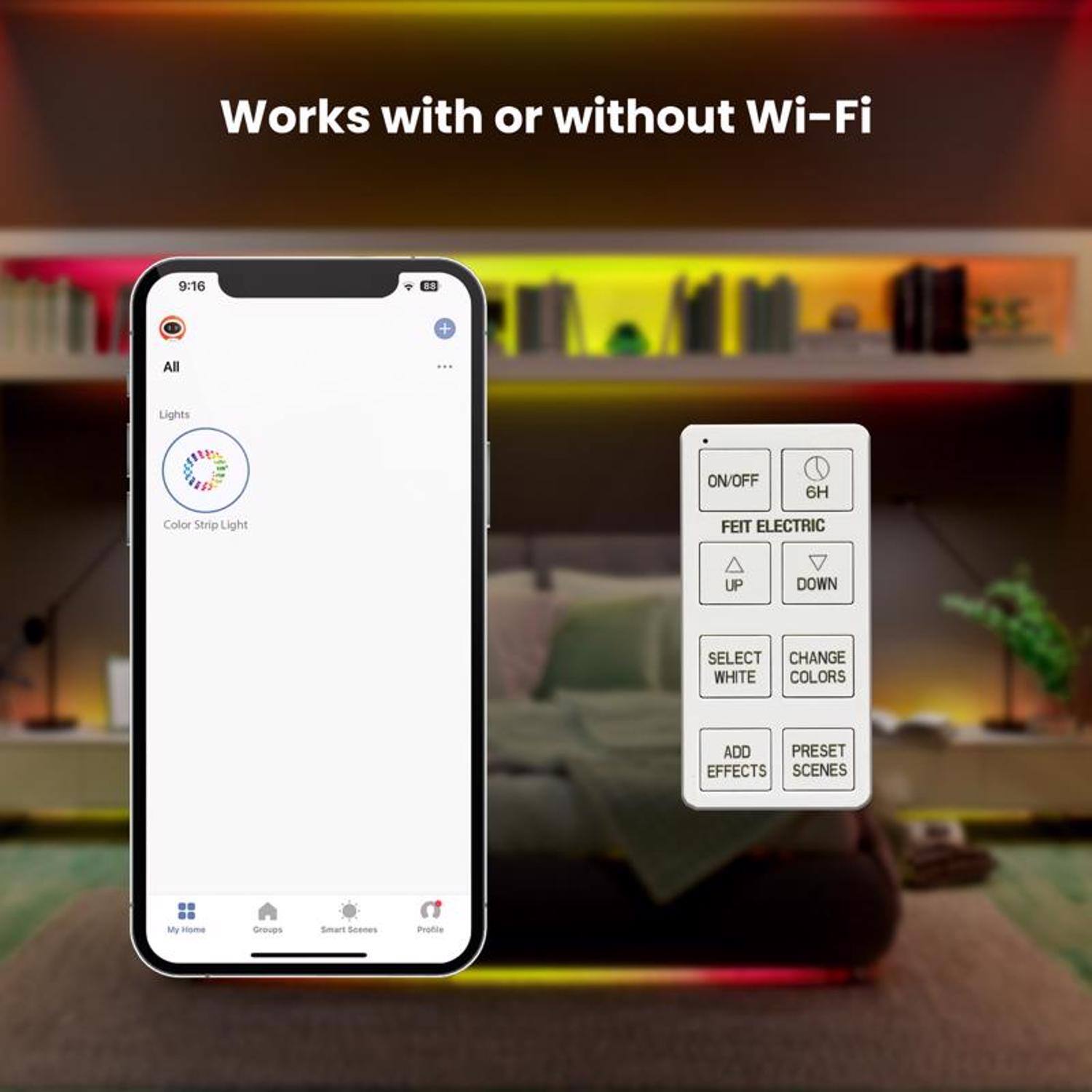 Works with or without Wi-Fi

9:16

All

Lights

Color Strip Light

FEIT ELECTRIC

ON/OFF

6H

UP

DOWN

SELECT WHITE

CHANGE COLORS

ADD EFFECTS

PRESET SCENES

My Home

Groups

Smart Scenes

Profile
