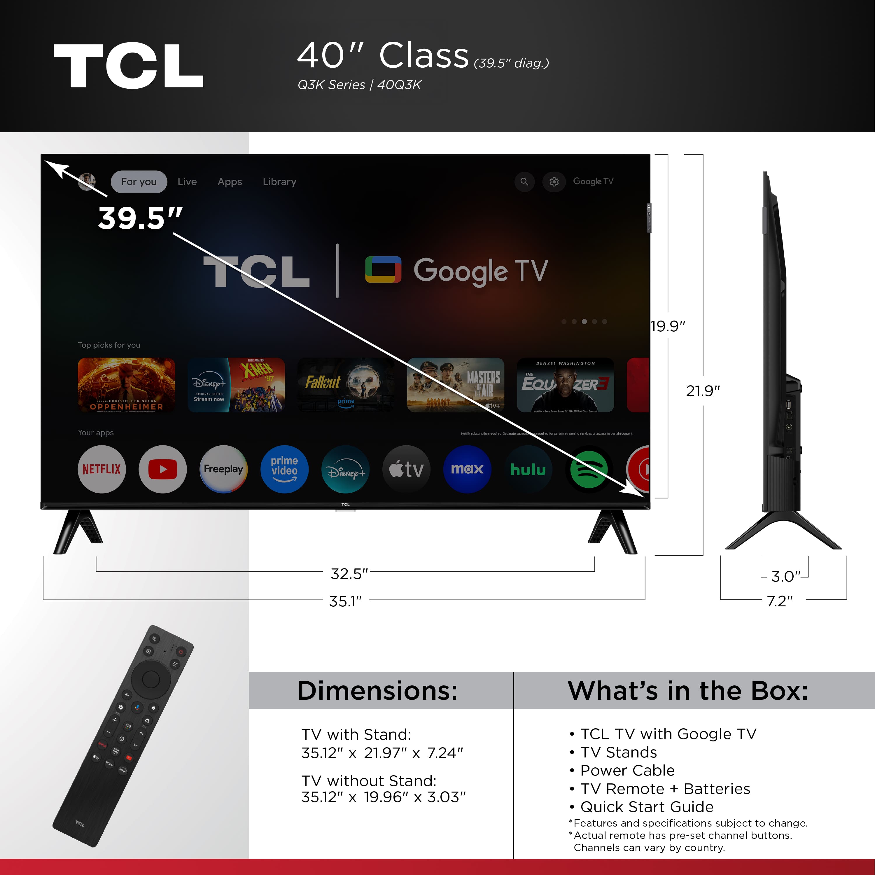TCL 40" Class (39.5" diag.) Q3K Series I 40Q3K For you Live Apps Library 4 Google TV 39.5" TCL Google TV 100 picks for you OPPENHEIM XMEN Days of Future Past Fallout 19.9" 21.9" Tour SD 4K UHD 32.5" 35.1" 3.0 7.2" Dimensions: What's in the Box: - TV with Stand: 35.12" x 21.97" x 7.24" - TV without Stand: 35.12" x 19.96" x 3.03" - TCL TV with Google TV - TV Stands - Power Cable - TV Remote + Batteries - Quick Start Guide Features and specifications subject to change. Actual remote has pre-set channel buttons. Channels can vary by country.