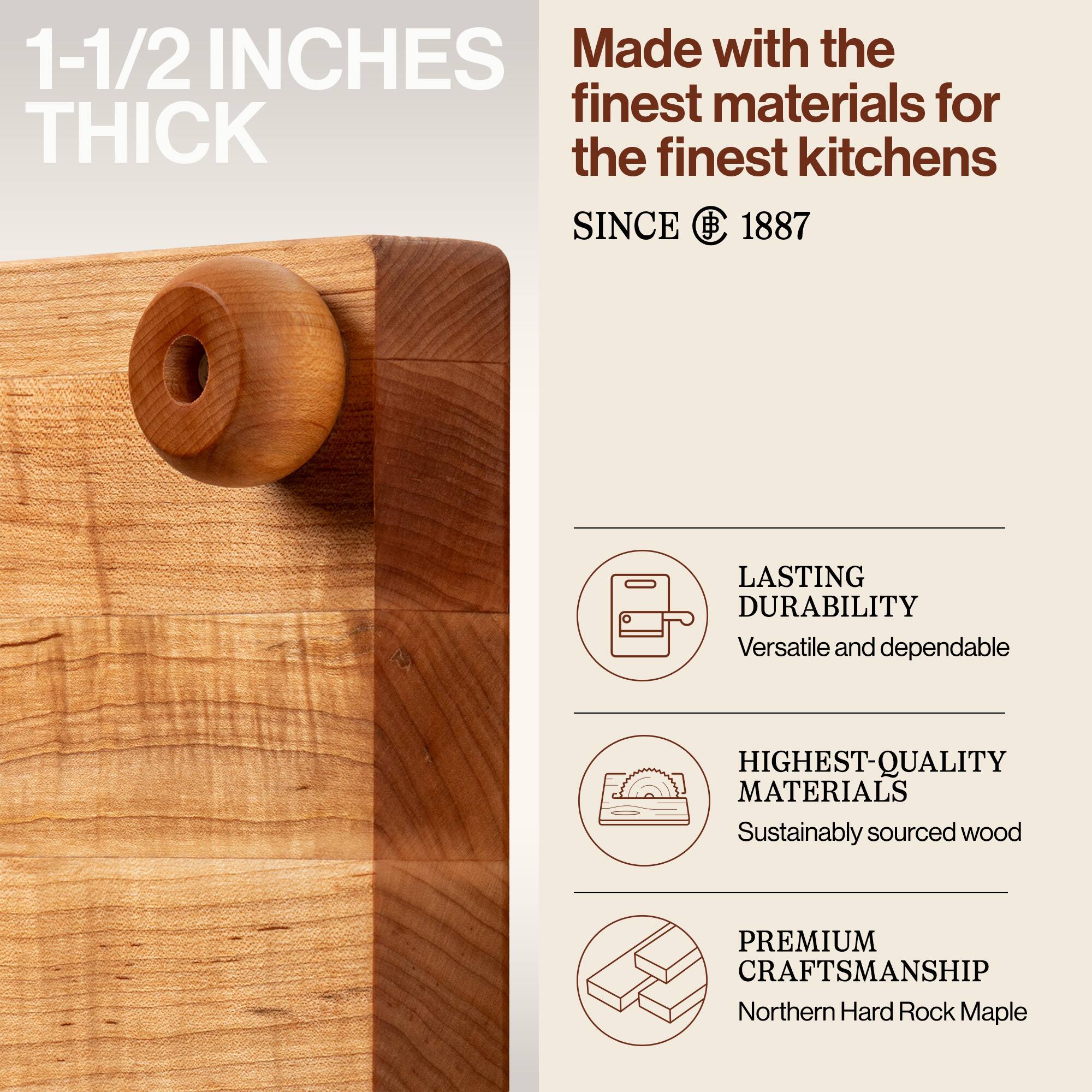 1-1/2 INCHES THICK

Made with the finest materials for the finest kitchens

SINCE 1887

LASTING DURABILITY
Versatile and dependable

HIGHEST-QUALITY MATERIALS
Sustainably sourced wood

PREMIUM CRAFTSMANSHIP
Northern Hard Rock Maple