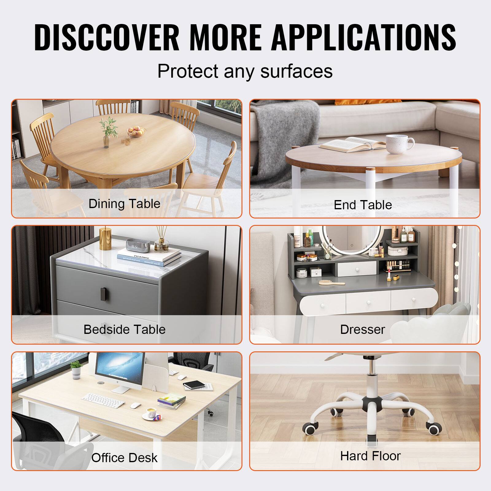 DISCOVER MORE APPLICATIONS  
Protect any surfaces

- Dining Table
- End Table
- Bedside Table
- Dresser
- Office Desk
- Hard Floor