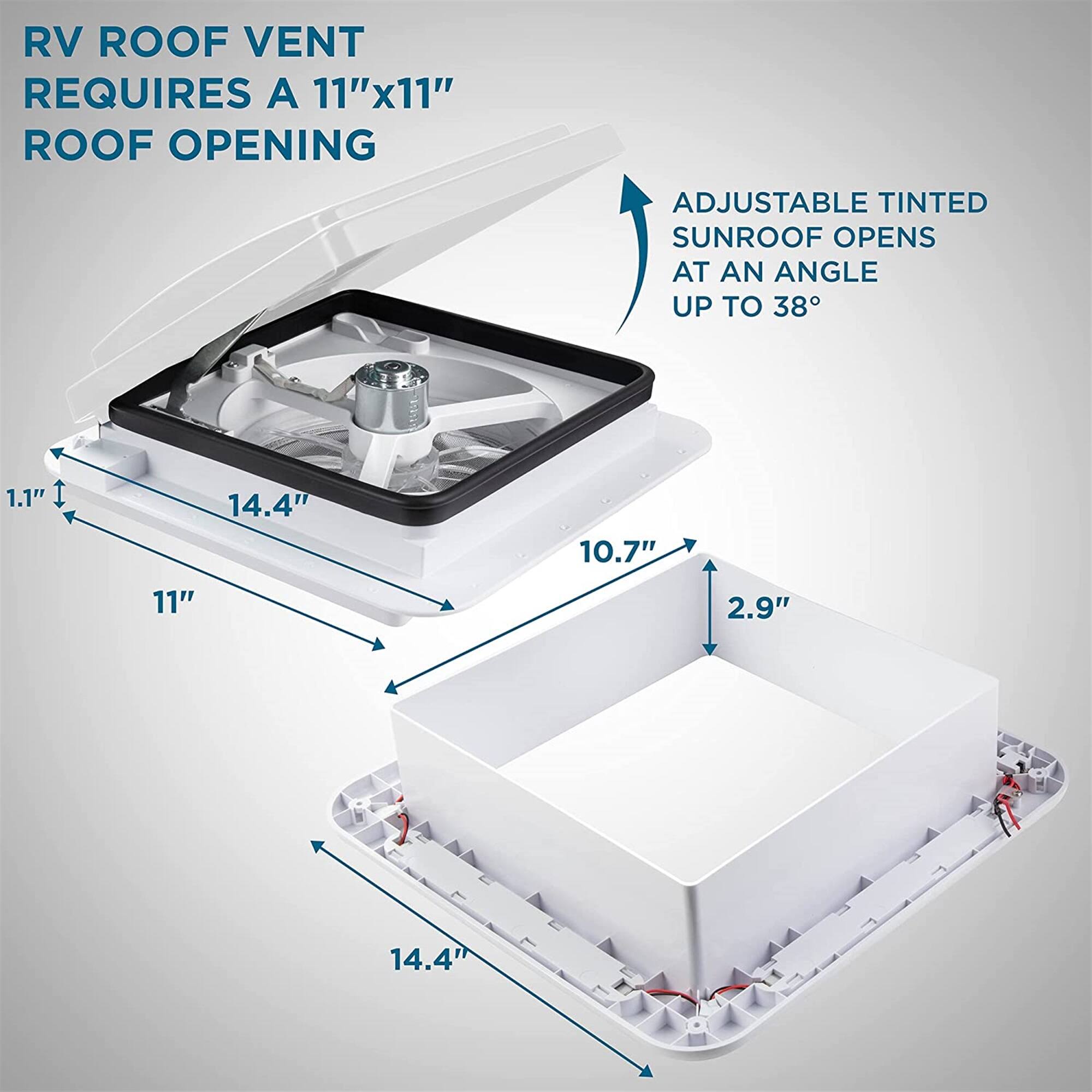RV ROOF VENT REQUIRES A 11"x11" ROOF OPENING
ADJUSTABLE TINTED SUNROOF OPENS AT AN ANGLE UP TO 38°
1.1"
14.4"
10.7"
11"
2.9"
14.4"