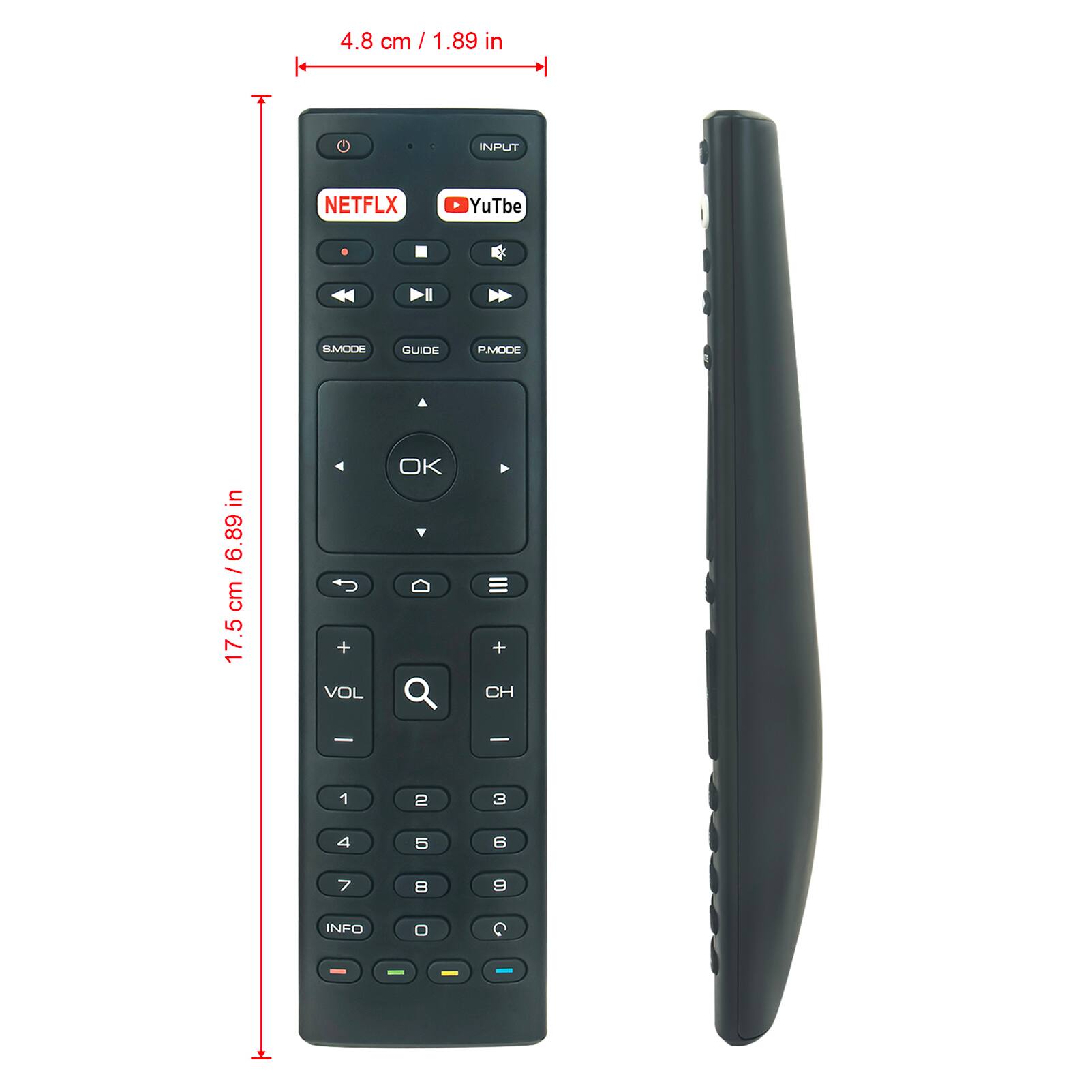 4.8 cm / 1.89 in

17.5 cm / 6.89 in

INPUT

NETFLIX

YouTube

B MODE

GUIDE

P MODE

VOL

CH

1

2

3

4

5

6

7

8

9

0

INFO

OK