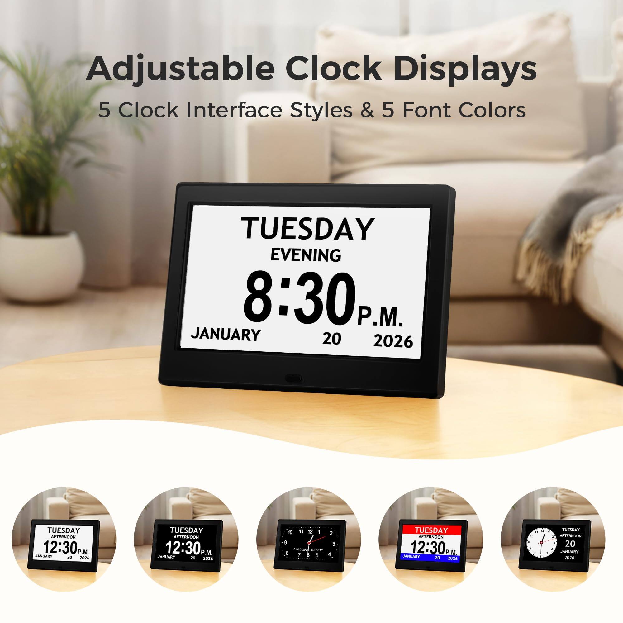 Adjustable Clock Displays  
5 Clock Interface Styles & 5 Font Colors  

TUESDAY EVENING  
8:30 P.M.  
JANUARY 20 2026  

TUESDAY AFTERNOON  
12:30 P.M.  
JANUARY 20 2026  

TUESDAY AFTERNOON  
12:30 P.M.  
JANUARY 20 2026  

TUESDAY  
12:30 P.M.  
JANUARY 20 2026  

TUESDAY  
12:30 P.M.  
JANUARY 20 2026