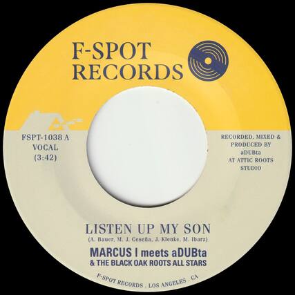 F-SPOT RECORDS
FSPT-1038 A
VOCAL (3:42)
RECORDED, MIXED & PRODUCED BY
aDUBta
AT ATTIC ROOTS STUDIO
LISTEN UP MY SON
(A. Bauer, M. J. Cesea, J. Klenke, M. Ibarz)
MARCUS I meets aDUBta & THE BLACK OAK ROOTS ALL STARS
F-SPOT RECORDS . LOS ANGELES . CA