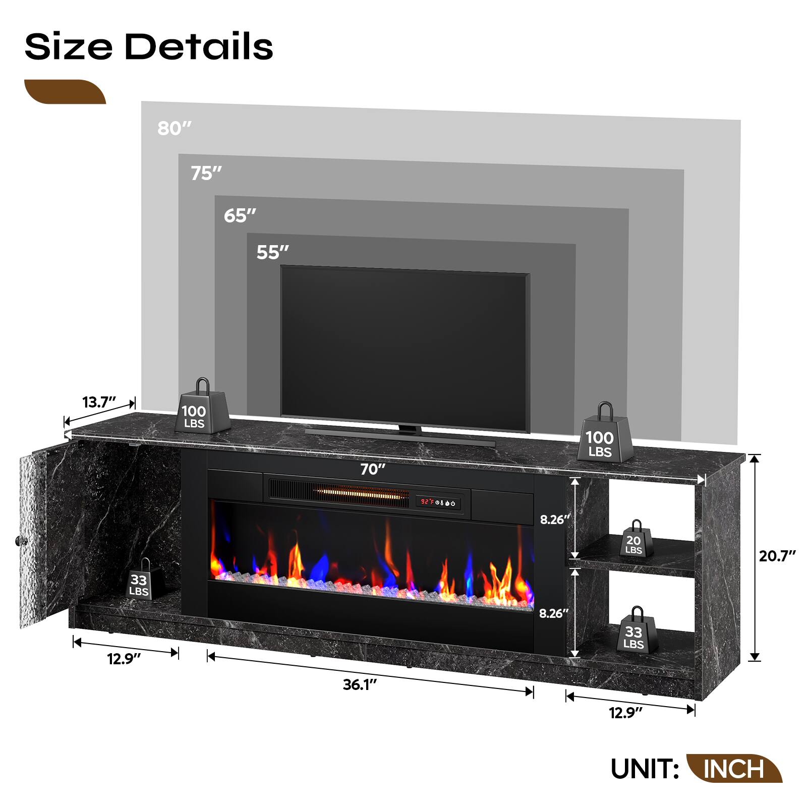 Size Details
80"
75"
65"
55"
13.7"
100 LBS
70"
100 LBS
9270800
8.26"
20 LBS
20.7"
33 LBS
12.9"
8.26"
33 LBS
36.1"
12.9"
UNIT: INCH