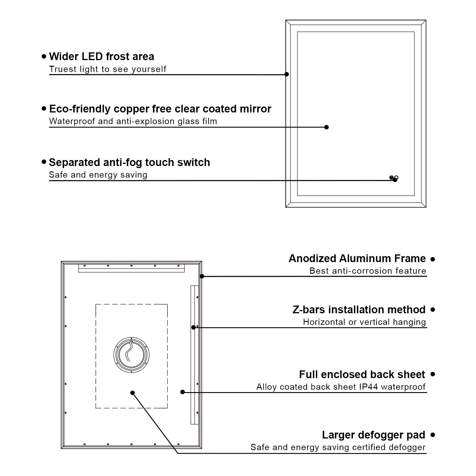 - Wider LED frost area
  - Truest light to see yourself

- Eco-friendly copper free clear coated mirror
  - Waterproof and anti-explosion glass film

- Separated anti-fog touch switch
  - Safe and energy saving

- Anodized Aluminum Frame
  - Best anti-corrosion feature

- Z-bars installation method
  - Horizontal or vertical hanging

- Full enclosed back sheet
  - Alloy coated back sheet IP44 waterproof

- Larger defogger pad
  - Safe and energy saving certified defogger